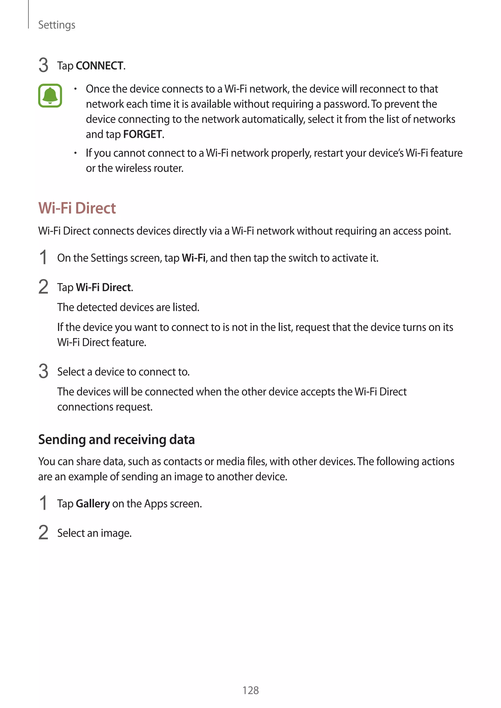 Settings
128
3	 Tap CONNECT.
• 	Once the device connects to aWi-Fi network, the device will reconnect to that
network each time it is available without requiring a password.To prevent the
device connecting to the network automatically, select it from the list of networks
and tap FORGET.
• 	If you cannot connect to aWi-Fi network properly, restart your device’sWi-Fi feature
or the wireless router.
Wi-Fi Direct
Wi-Fi Direct connects devices directly via aWi-Fi network without requiring an access point.
1	 On the Settings screen, tap Wi-Fi, and then tap the switch to activate it.
2	 Tap Wi-Fi Direct.
The detected devices are listed.
If the device you want to connect to is not in the list, request that the device turns on its
Wi-Fi Direct feature.
3	 Select a device to connect to.
The devices will be connected when the other device accepts theWi-Fi Direct
connections request.
Sending and receiving data
You can share data, such as contacts or media files, with other devices.The following actions
are an example of sending an image to another device.
1	 Tap Gallery on the Apps screen.
2	 Select an image.
 