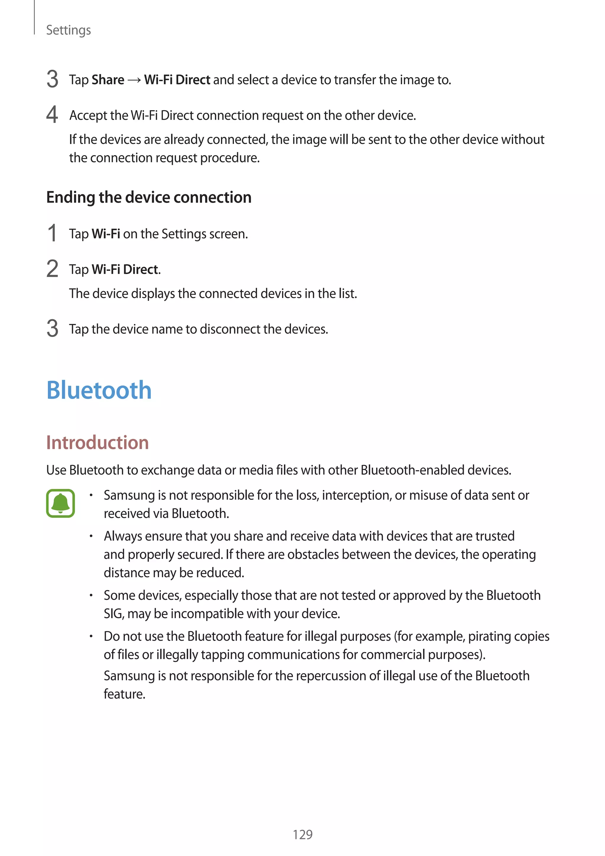 Settings
129
3	 Tap Share → Wi-Fi Direct and select a device to transfer the image to.
4	 Accept theWi-Fi Direct connection request on the other device.
If the devices are already connected, the image will be sent to the other device without
the connection request procedure.
Ending the device connection
1	 Tap Wi-Fi on the Settings screen.
2	 Tap Wi-Fi Direct.
The device displays the connected devices in the list.
3	 Tap the device name to disconnect the devices.
Bluetooth
Introduction
Use Bluetooth to exchange data or media files with other Bluetooth-enabled devices.
• 	Samsung is not responsible for the loss, interception, or misuse of data sent or
received via Bluetooth.
• 	Always ensure that you share and receive data with devices that are trusted
and properly secured. If there are obstacles between the devices, the operating
distance may be reduced.
• 	Some devices, especially those that are not tested or approved by the Bluetooth
SIG, may be incompatible with your device.
• 	Do not use the Bluetooth feature for illegal purposes (for example, pirating copies
of files or illegally tapping communications for commercial purposes).
Samsung is not responsible for the repercussion of illegal use of the Bluetooth
feature.
 