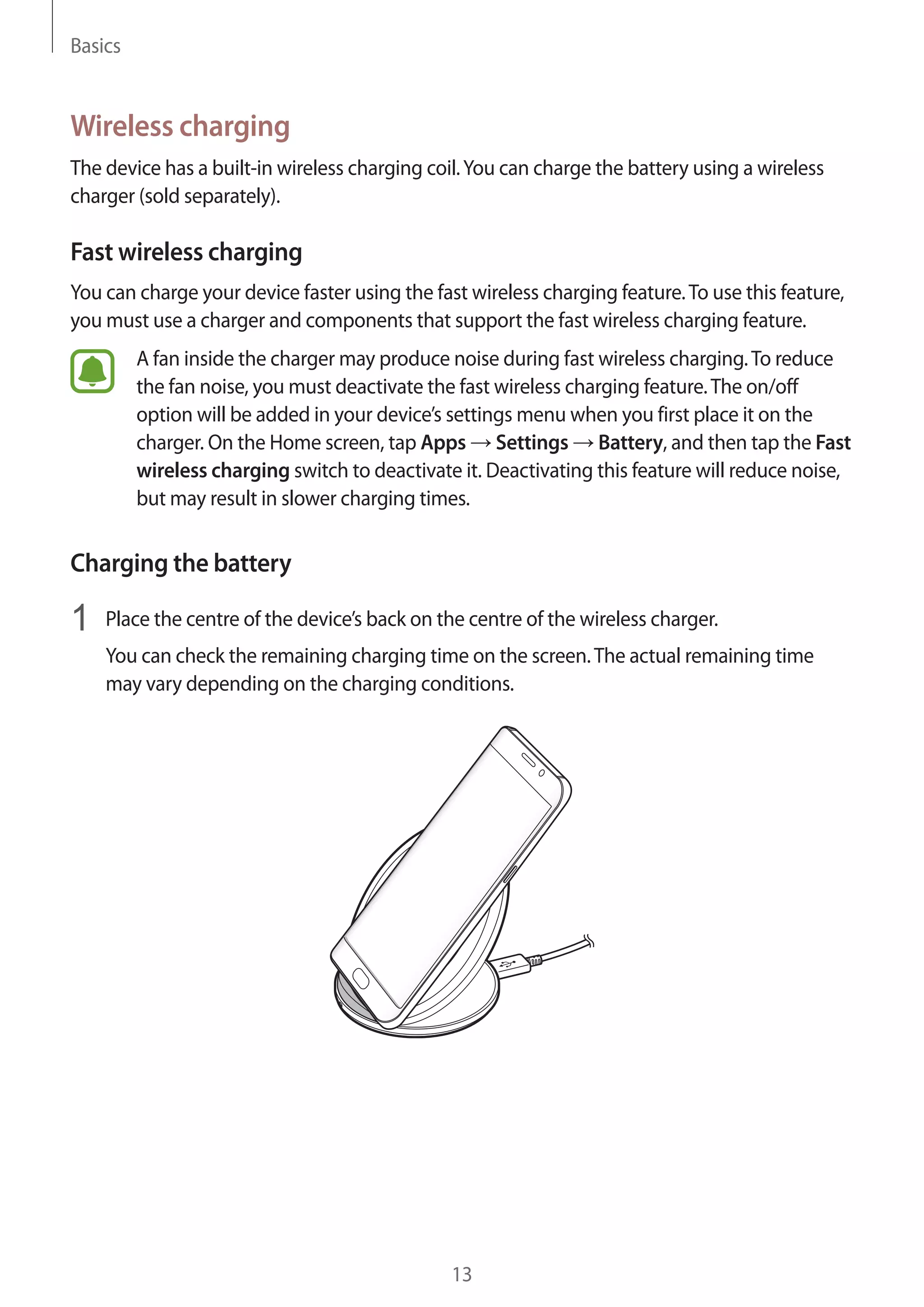 Basics
13
Wireless charging
The device has a built-in wireless charging coil.You can charge the battery using a wireless
charger (sold separately).
Fast wireless charging
You can charge your device faster using the fast wireless charging feature.To use this feature,
you must use a charger and components that support the fast wireless charging feature.
A fan inside the charger may produce noise during fast wireless charging.To reduce
the fan noise, you must deactivate the fast wireless charging feature.The on/off
option will be added in your device’s settings menu when you first place it on the
charger. On the Home screen, tap Apps → Settings → Battery, and then tap the Fast
wireless charging switch to deactivate it. Deactivating this feature will reduce noise,
but may result in slower charging times.
Charging the battery
1	 Place the centre of the device’s back on the centre of the wireless charger.
You can check the remaining charging time on the screen.The actual remaining time
may vary depending on the charging conditions.
 