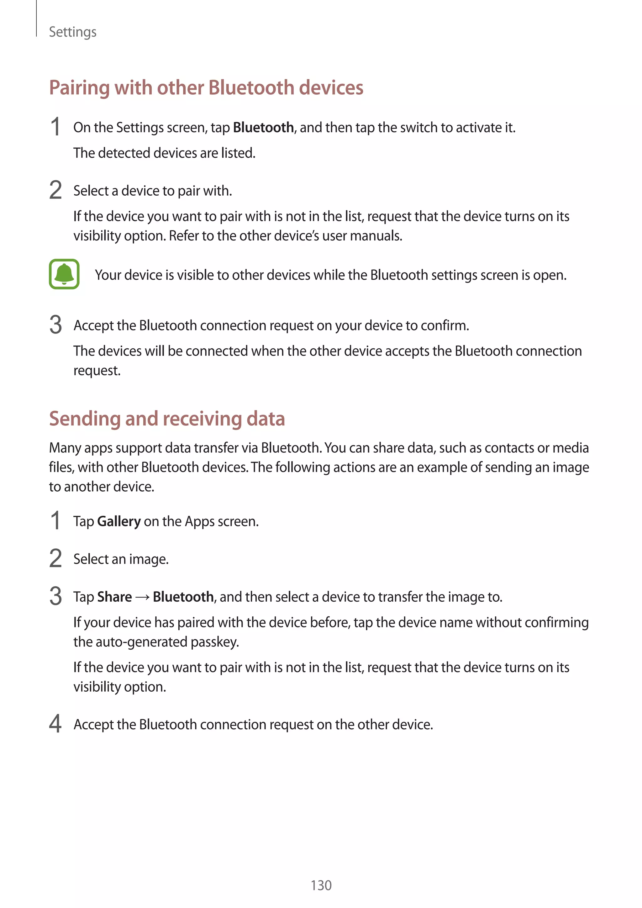 Settings
130
Pairing with other Bluetooth devices
1	 On the Settings screen, tap Bluetooth, and then tap the switch to activate it.
The detected devices are listed.
2	 Select a device to pair with.
If the device you want to pair with is not in the list, request that the device turns on its
visibility option. Refer to the other device’s user manuals.
Your device is visible to other devices while the Bluetooth settings screen is open.
3	 Accept the Bluetooth connection request on your device to confirm.
The devices will be connected when the other device accepts the Bluetooth connection
request.
Sending and receiving data
Many apps support data transfer via Bluetooth.You can share data, such as contacts or media
files, with other Bluetooth devices.The following actions are an example of sending an image
to another device.
1	 Tap Gallery on the Apps screen.
2	 Select an image.
3	 Tap Share → Bluetooth, and then select a device to transfer the image to.
If your device has paired with the device before, tap the device name without confirming
the auto-generated passkey.
If the device you want to pair with is not in the list, request that the device turns on its
visibility option.
4	 Accept the Bluetooth connection request on the other device.
 