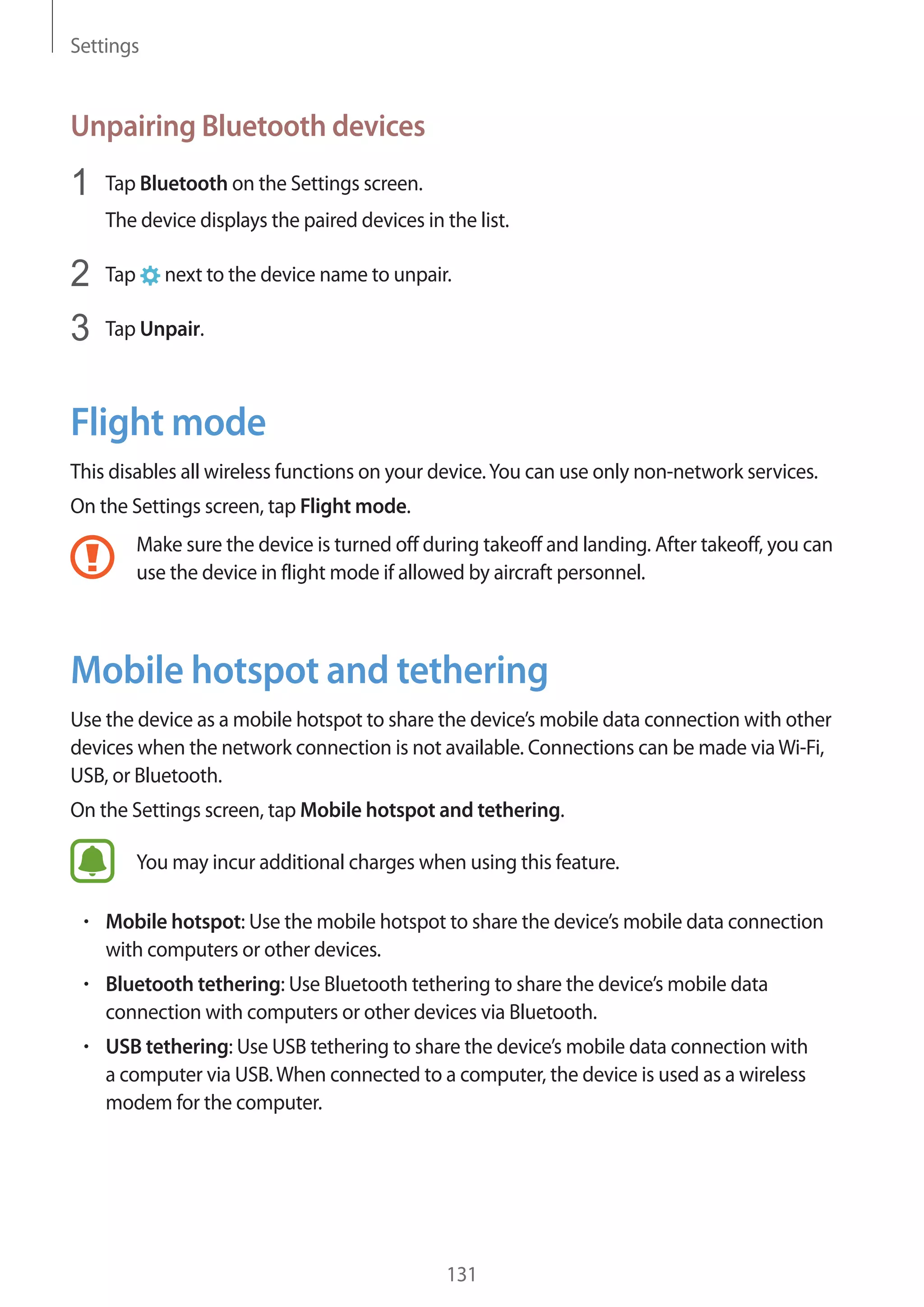 Settings
131
Unpairing Bluetooth devices
1	 Tap Bluetooth on the Settings screen.
The device displays the paired devices in the list.
2	 Tap next to the device name to unpair.
3	 Tap Unpair.
Flight mode
This disables all wireless functions on your device.You can use only non-network services.
On the Settings screen, tap Flight mode.
Make sure the device is turned off during takeoff and landing. After takeoff, you can
use the device in flight mode if allowed by aircraft personnel.
Mobile hotspot and tethering
Use the device as a mobile hotspot to share the device’s mobile data connection with other
devices when the network connection is not available. Connections can be made viaWi-Fi,
USB, or Bluetooth.
On the Settings screen, tap Mobile hotspot and tethering.
You may incur additional charges when using this feature.
• 	Mobile hotspot: Use the mobile hotspot to share the device’s mobile data connection
with computers or other devices.
• 	Bluetooth tethering: Use Bluetooth tethering to share the device’s mobile data
connection with computers or other devices via Bluetooth.
• 	USB tethering: Use USB tethering to share the device’s mobile data connection with
a computer via USB.When connected to a computer, the device is used as a wireless
modem for the computer.
 