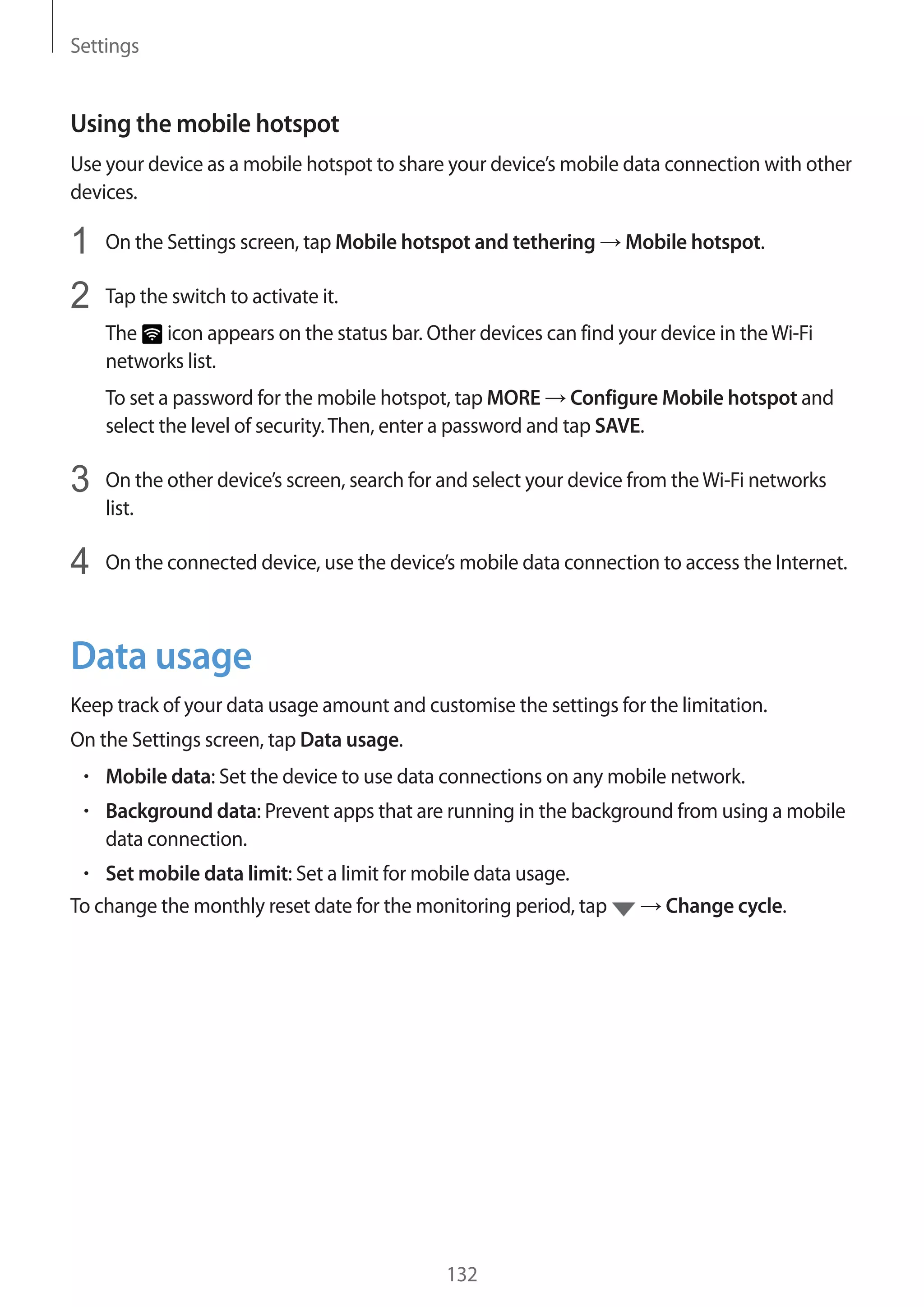 Settings
132
Using the mobile hotspot
Use your device as a mobile hotspot to share your device’s mobile data connection with other
devices.
1	 On the Settings screen, tap Mobile hotspot and tethering → Mobile hotspot.
2	 Tap the switch to activate it.
The icon appears on the status bar. Other devices can find your device in theWi-Fi
networks list.
To set a password for the mobile hotspot, tap MORE → Configure Mobile hotspot and
select the level of security.Then, enter a password and tap SAVE.
3	 On the other device’s screen, search for and select your device from theWi-Fi networks
list.
4	 On the connected device, use the device’s mobile data connection to access the Internet.
Data usage
Keep track of your data usage amount and customise the settings for the limitation.
On the Settings screen, tap Data usage.
• 	Mobile data: Set the device to use data connections on any mobile network.
• 	Background data: Prevent apps that are running in the background from using a mobile
data connection.
• 	Set mobile data limit: Set a limit for mobile data usage.
To change the monthly reset date for the monitoring period, tap → Change cycle.
 