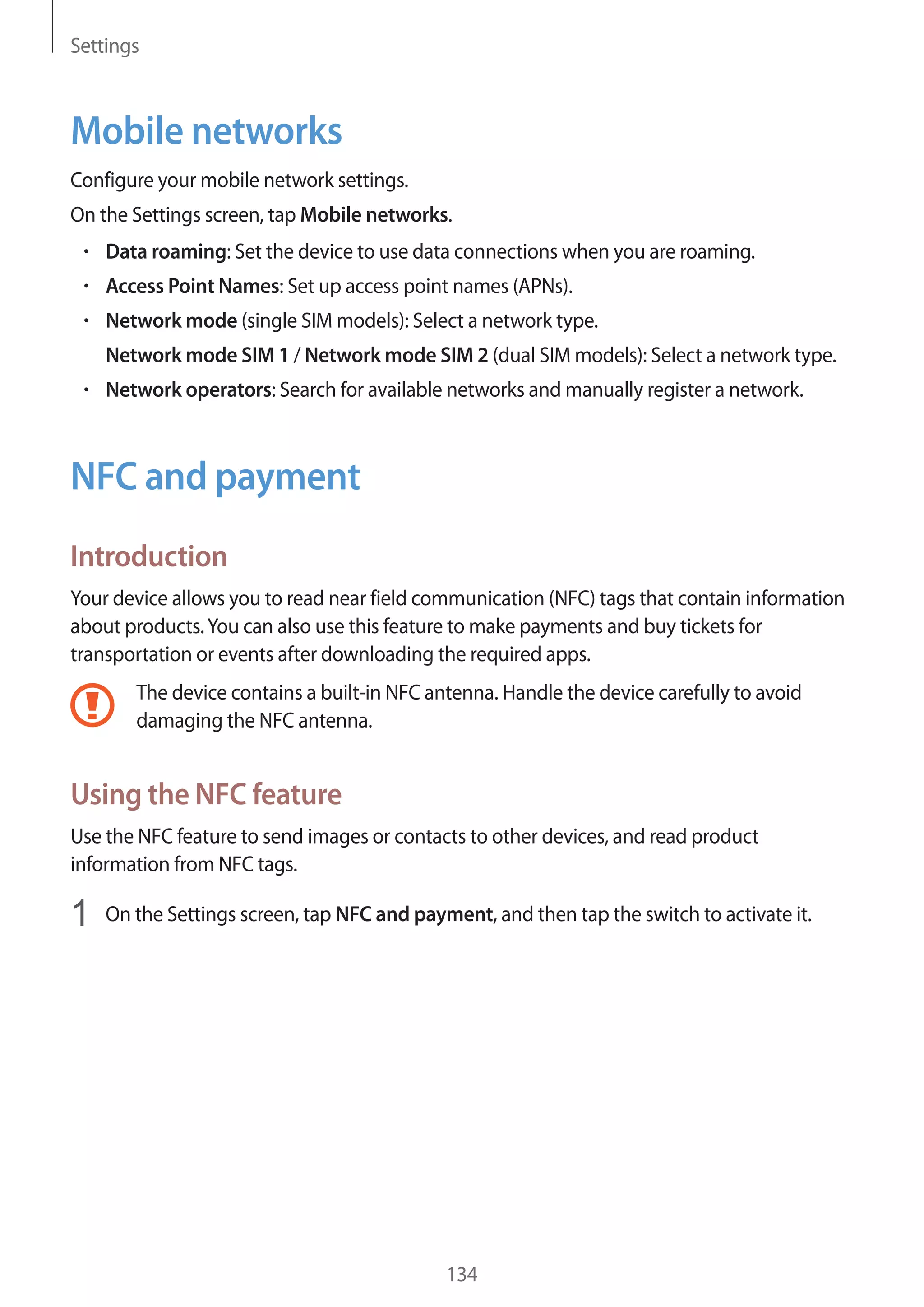 Settings
134
Mobile networks
Configure your mobile network settings.
On the Settings screen, tap Mobile networks.
• 	Data roaming: Set the device to use data connections when you are roaming.
• 	Access Point Names: Set up access point names (APNs).
• 	Network mode (single SIM models): Select a network type.
Network mode SIM 1 / Network mode SIM 2 (dual SIM models): Select a network type.
• 	Network operators: Search for available networks and manually register a network.
NFC and payment
Introduction
Your device allows you to read near field communication (NFC) tags that contain information
about products.You can also use this feature to make payments and buy tickets for
transportation or events after downloading the required apps.
The device contains a built-in NFC antenna. Handle the device carefully to avoid
damaging the NFC antenna.
Using the NFC feature
Use the NFC feature to send images or contacts to other devices, and read product
information from NFC tags.
1	 On the Settings screen, tap NFC and payment, and then tap the switch to activate it.
 