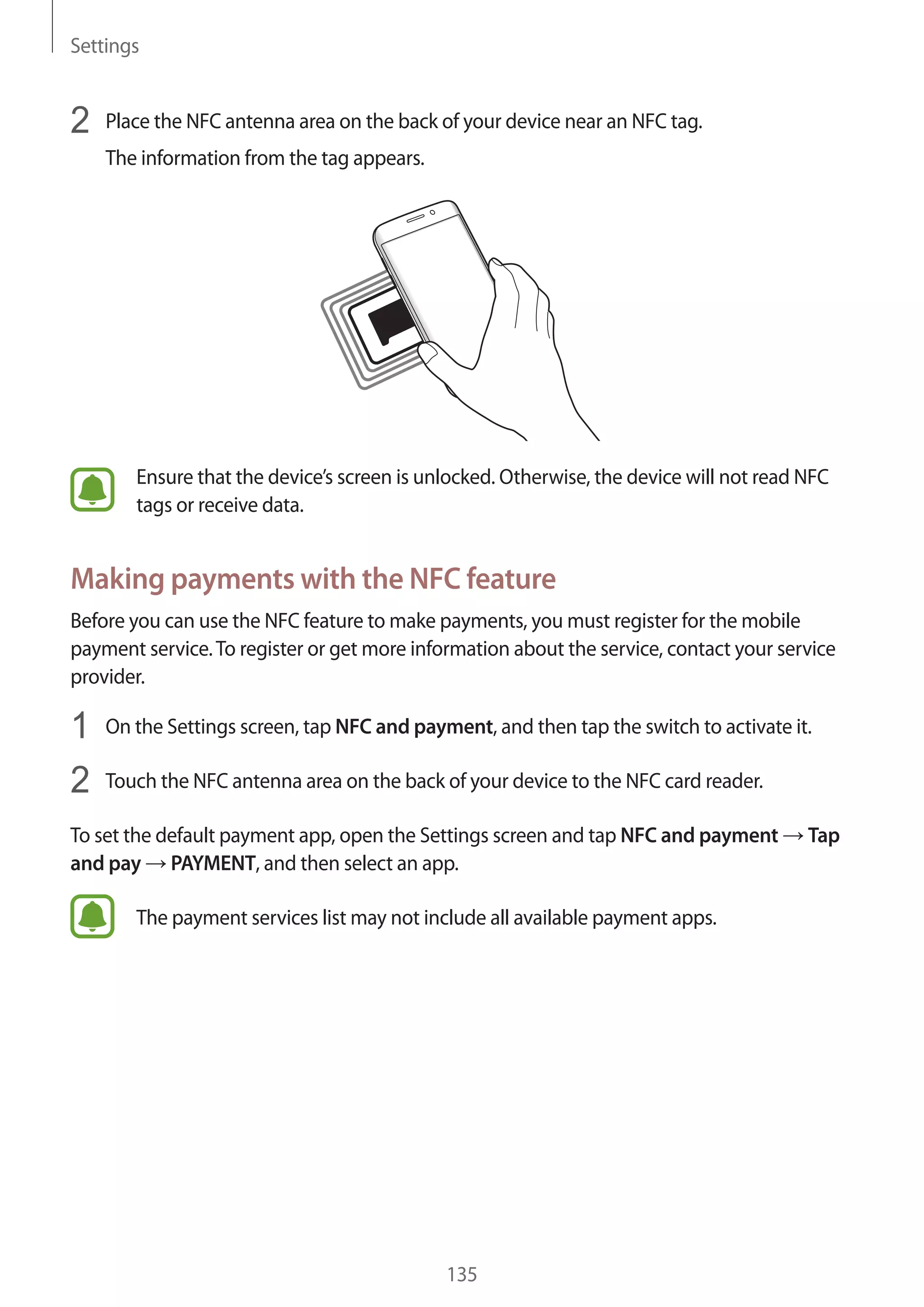 Settings
135
2	 Place the NFC antenna area on the back of your device near an NFC tag.
The information from the tag appears.
Ensure that the device’s screen is unlocked. Otherwise, the device will not read NFC
tags or receive data.
Making payments with the NFC feature
Before you can use the NFC feature to make payments, you must register for the mobile
payment service.To register or get more information about the service, contact your service
provider.
1	 On the Settings screen, tap NFC and payment, and then tap the switch to activate it.
2	 Touch the NFC antenna area on the back of your device to the NFC card reader.
To set the default payment app, open the Settings screen and tap NFC and payment → Tap
and pay → PAYMENT, and then select an app.
The payment services list may not include all available payment apps.
 