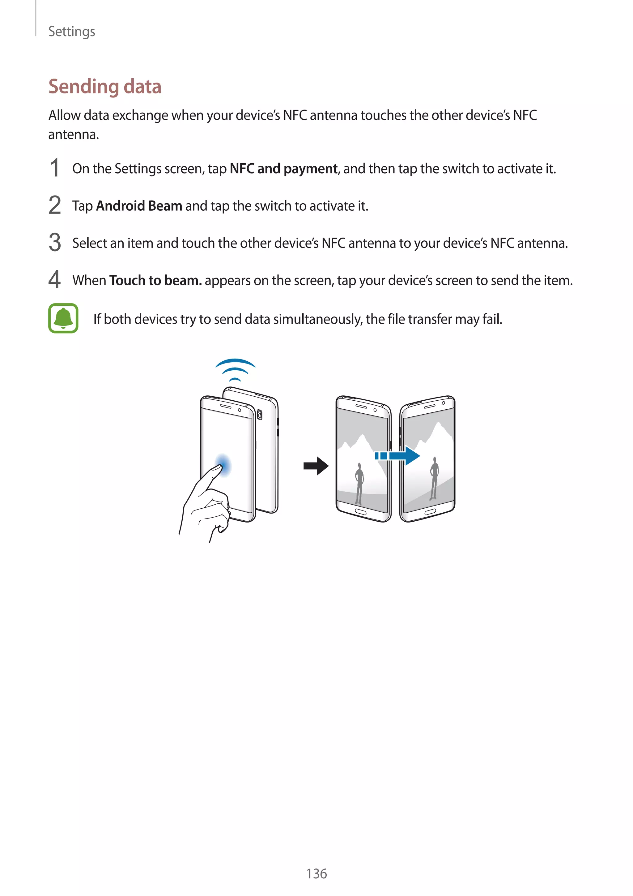 Settings
136
Sending data
Allow data exchange when your device’s NFC antenna touches the other device’s NFC
antenna.
1	 On the Settings screen, tap NFC and payment, and then tap the switch to activate it.
2	 Tap Android Beam and tap the switch to activate it.
3	 Select an item and touch the other device’s NFC antenna to your device’s NFC antenna.
4	 When Touch to beam. appears on the screen, tap your device’s screen to send the item.
If both devices try to send data simultaneously, the file transfer may fail.
 