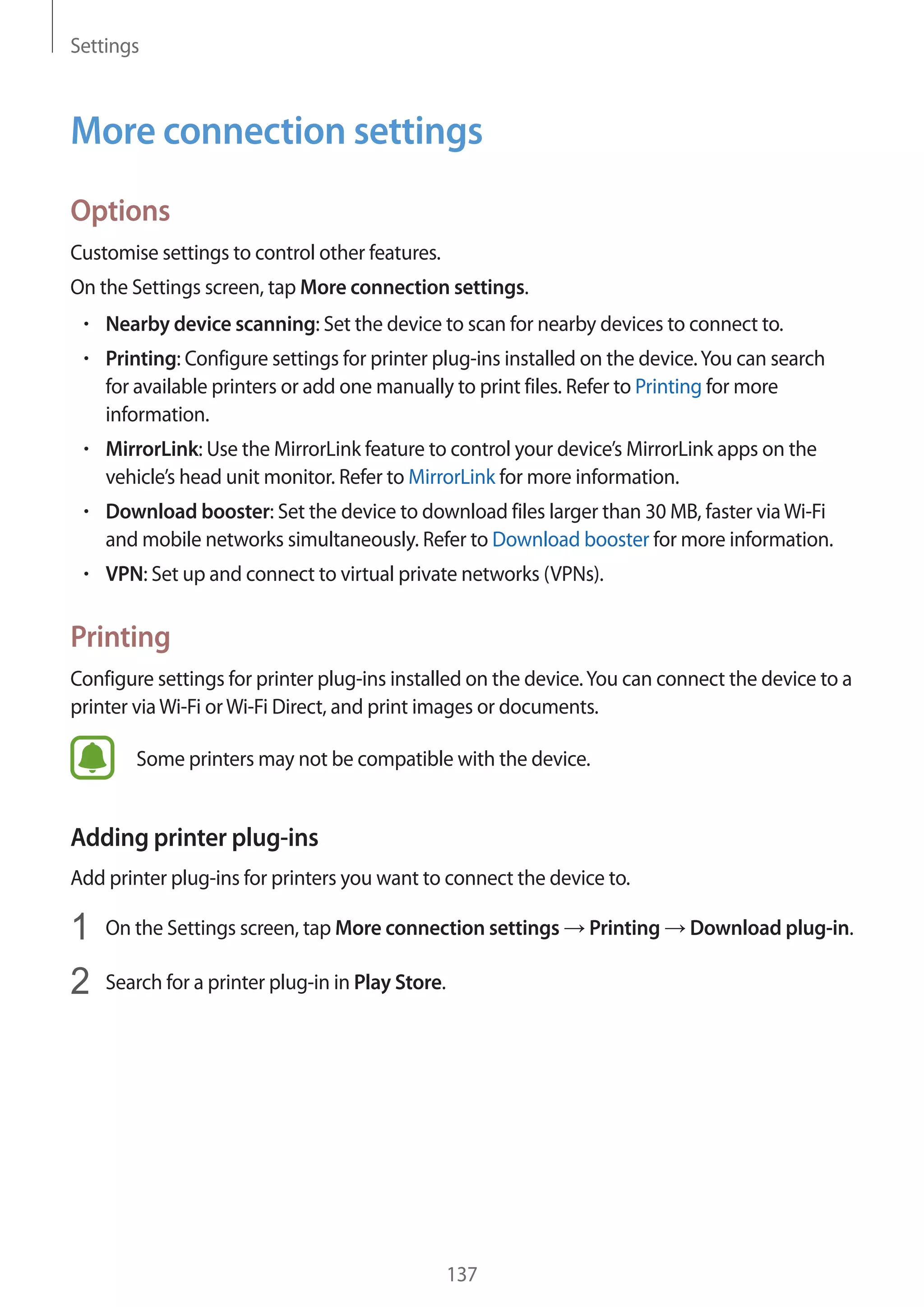 Settings
137
More connection settings
Options
Customise settings to control other features.
On the Settings screen, tap More connection settings.
• 	Nearby device scanning: Set the device to scan for nearby devices to connect to.
• 	Printing: Configure settings for printer plug-ins installed on the device.You can search
for available printers or add one manually to print files. Refer to Printing for more
information.
• 	MirrorLink: Use the MirrorLink feature to control your device’s MirrorLink apps on the
vehicle’s head unit monitor. Refer to MirrorLink for more information.
• 	Download booster: Set the device to download files larger than 30 MB, faster viaWi-Fi
and mobile networks simultaneously. Refer to Download booster for more information.
• 	VPN: Set up and connect to virtual private networks (VPNs).
Printing
Configure settings for printer plug-ins installed on the device.You can connect the device to a
printer viaWi-Fi orWi-Fi Direct, and print images or documents.
Some printers may not be compatible with the device.
Adding printer plug-ins
Add printer plug-ins for printers you want to connect the device to.
1	 On the Settings screen, tap More connection settings → Printing → Download plug-in.
2	 Search for a printer plug-in in Play Store.
 