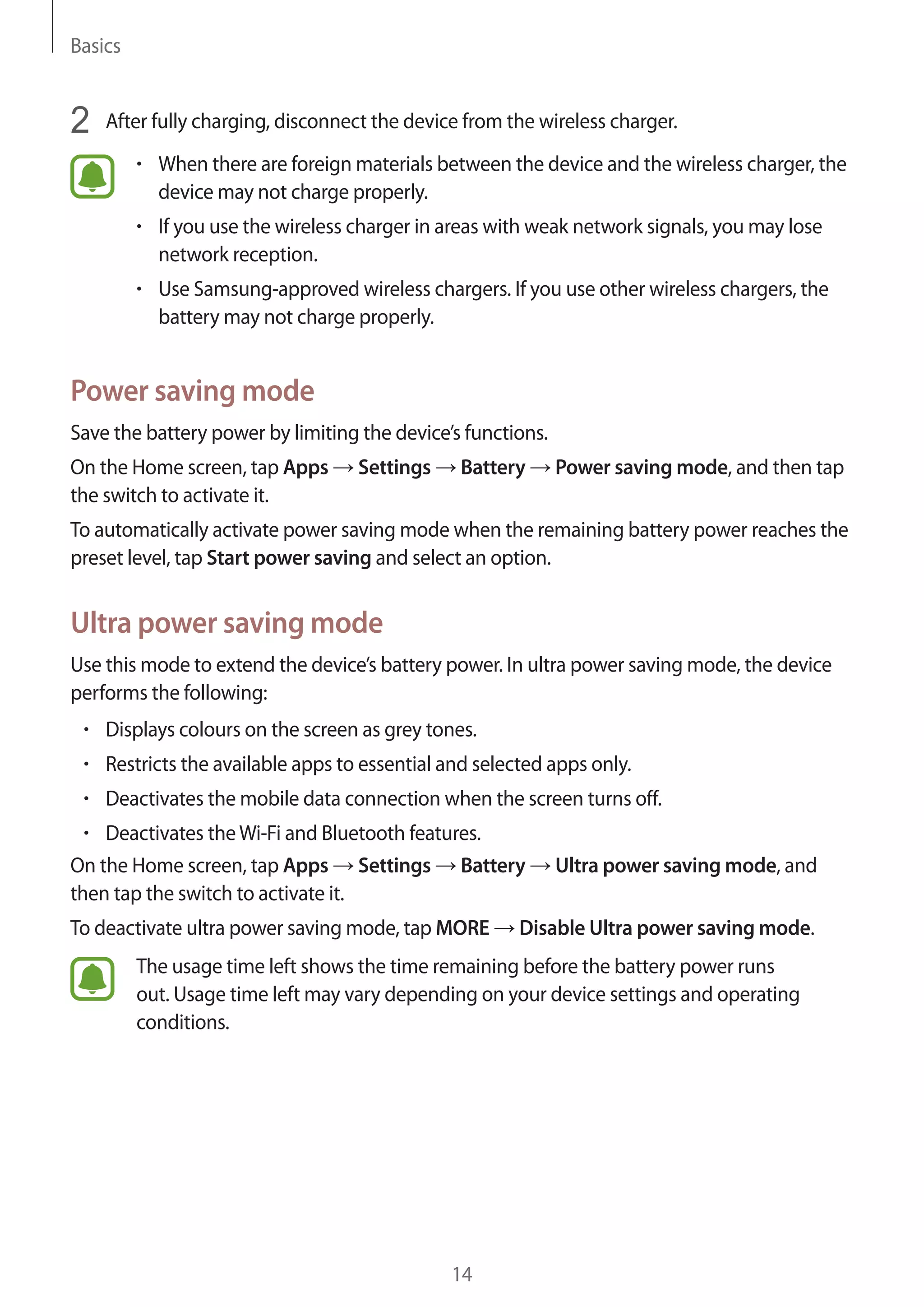 Basics
14
2	 After fully charging, disconnect the device from the wireless charger.
• 	When there are foreign materials between the device and the wireless charger, the
device may not charge properly.
• 	If you use the wireless charger in areas with weak network signals, you may lose
network reception.
• 	Use Samsung-approved wireless chargers. If you use other wireless chargers, the
battery may not charge properly.
Power saving mode
Save the battery power by limiting the device’s functions.
On the Home screen, tap Apps → Settings → Battery → Power saving mode, and then tap
the switch to activate it.
To automatically activate power saving mode when the remaining battery power reaches the
preset level, tap Start power saving and select an option.
Ultra power saving mode
Use this mode to extend the device’s battery power. In ultra power saving mode, the device
performs the following:
• 	Displays colours on the screen as grey tones.
• 	Restricts the available apps to essential and selected apps only.
• 	Deactivates the mobile data connection when the screen turns off.
• 	Deactivates theWi-Fi and Bluetooth features.
On the Home screen, tap Apps → Settings → Battery → Ultra power saving mode, and
then tap the switch to activate it.
To deactivate ultra power saving mode, tap MORE → Disable Ultra power saving mode.
The usage time left shows the time remaining before the battery power runs
out. Usage time left may vary depending on your device settings and operating
conditions.
 