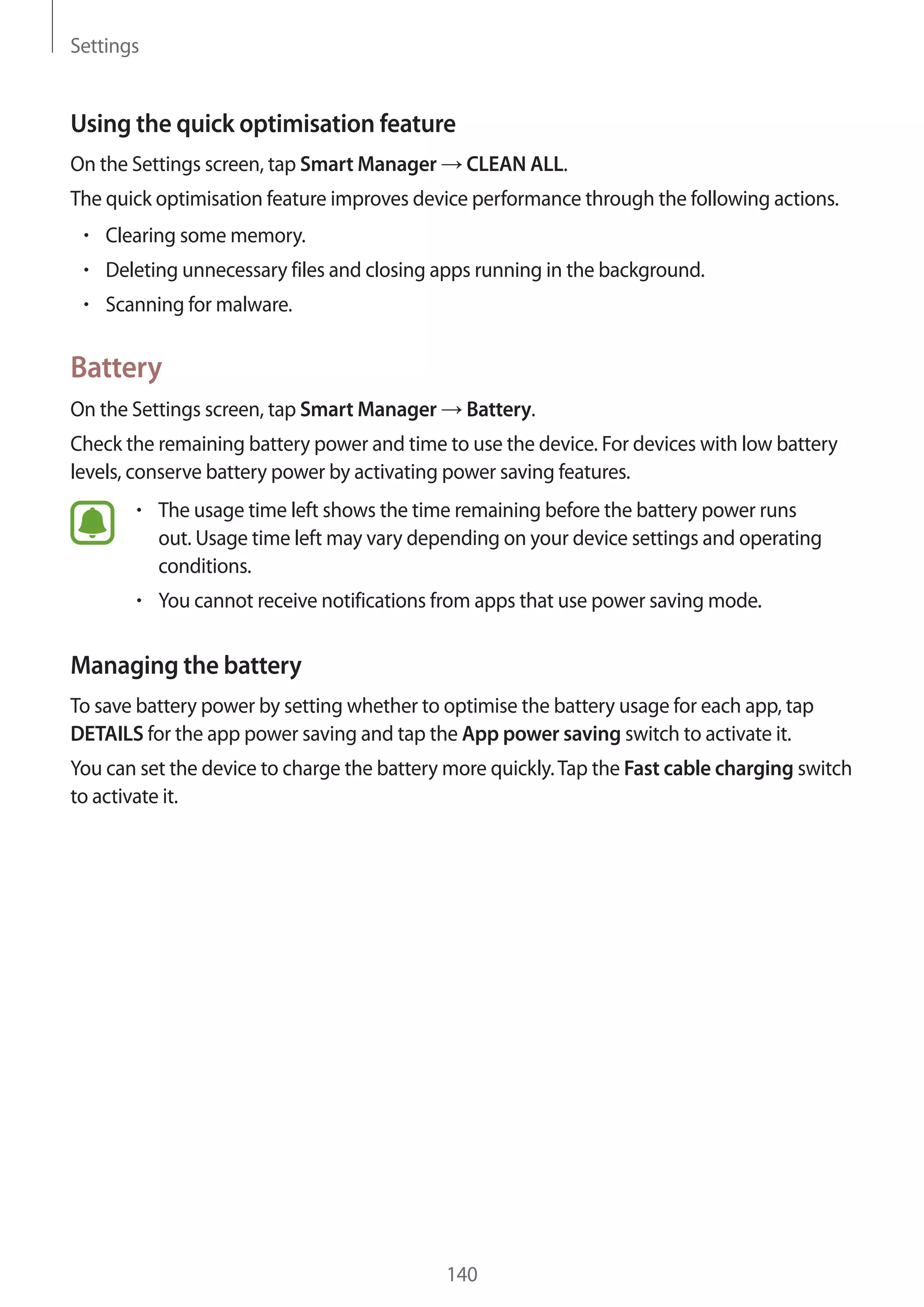 Settings
140
Using the quick optimisation feature
On the Settings screen, tap Smart Manager → CLEAN ALL.
The quick optimisation feature improves device performance through the following actions.
• 	Clearing some memory.
• 	Deleting unnecessary files and closing apps running in the background.
• 	Scanning for malware.
Battery
On the Settings screen, tap Smart Manager → Battery.
Check the remaining battery power and time to use the device. For devices with low battery
levels, conserve battery power by activating power saving features.
• 	The usage time left shows the time remaining before the battery power runs
out. Usage time left may vary depending on your device settings and operating
conditions.
• 	You cannot receive notifications from apps that use power saving mode.
Managing the battery
To save battery power by setting whether to optimise the battery usage for each app, tap
DETAILS for the app power saving and tap the App power saving switch to activate it.
You can set the device to charge the battery more quickly.Tap the Fast cable charging switch
to activate it.
 