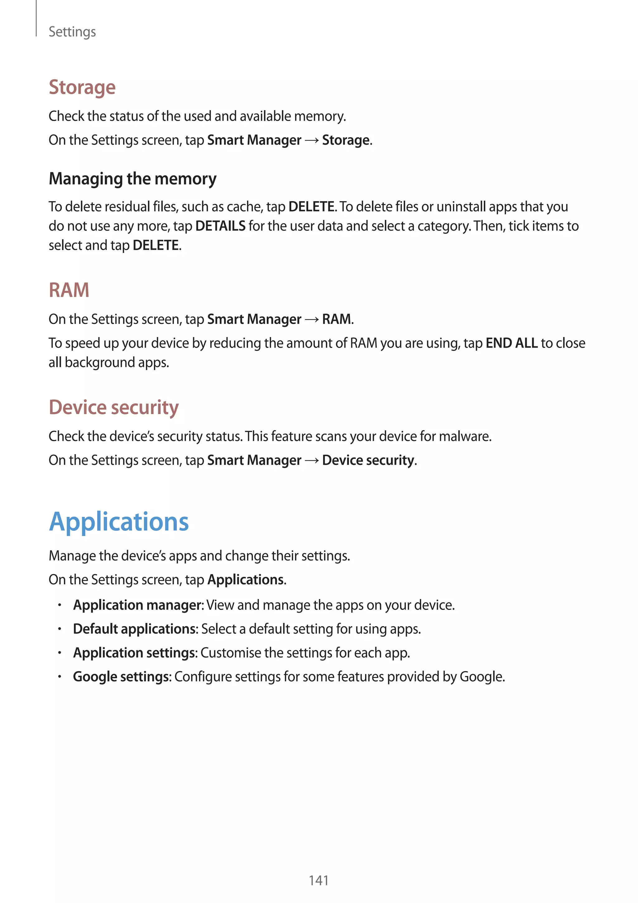 Settings
141
Storage
Check the status of the used and available memory.
On the Settings screen, tap Smart Manager → Storage.
Managing the memory
To delete residual files, such as cache, tap DELETE.To delete files or uninstall apps that you
do not use any more, tap DETAILS for the user data and select a category.Then, tick items to
select and tap DELETE.
RAM
On the Settings screen, tap Smart Manager → RAM.
To speed up your device by reducing the amount of RAM you are using, tap END ALL to close
all background apps.
Device security
Check the device’s security status.This feature scans your device for malware.
On the Settings screen, tap Smart Manager → Device security.
Applications
Manage the device’s apps and change their settings.
On the Settings screen, tap Applications.
• 	Application manager:View and manage the apps on your device.
• 	Default applications: Select a default setting for using apps.
• 	Application settings: Customise the settings for each app.
• 	Google settings: Configure settings for some features provided by Google.
 
