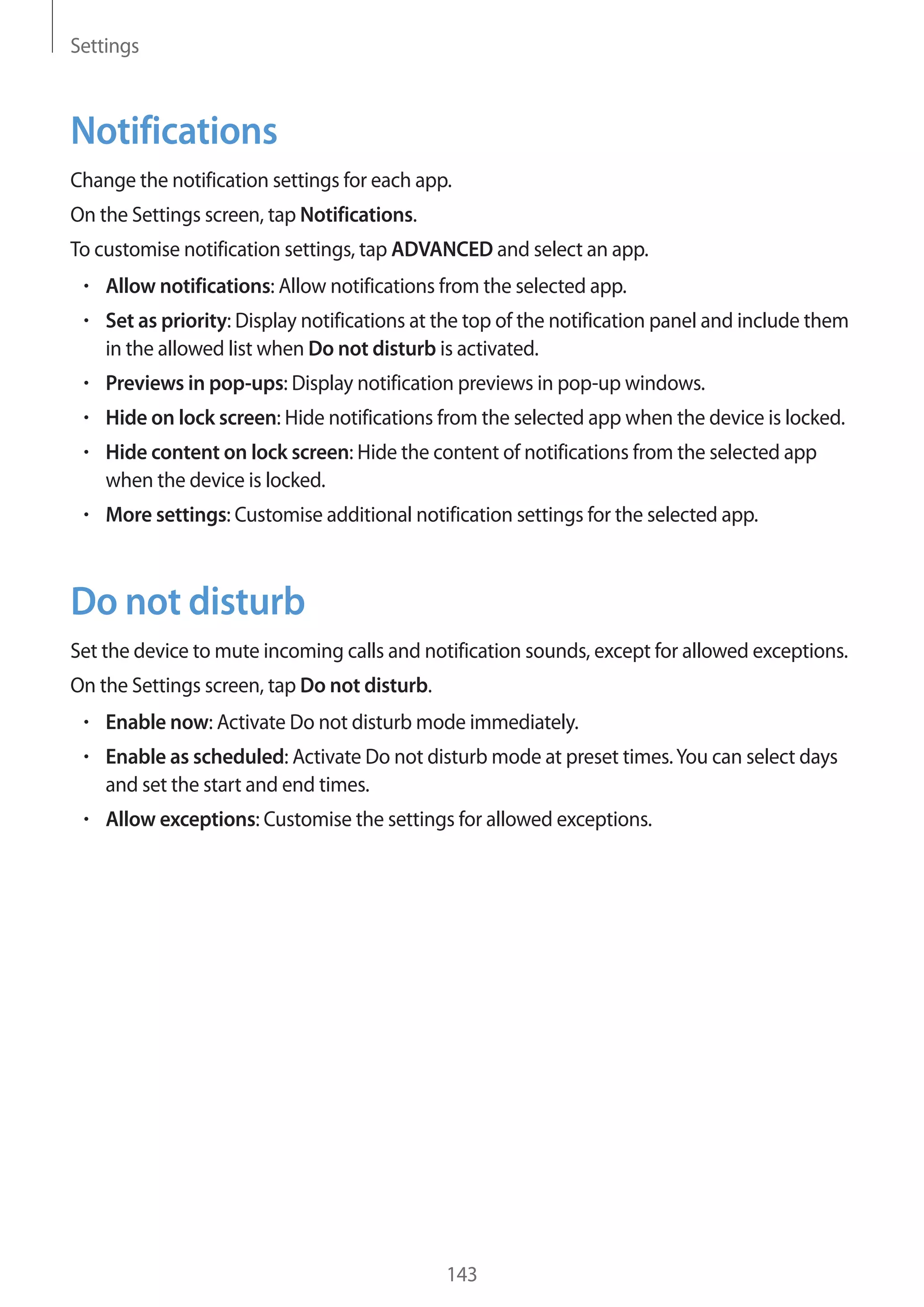 Settings
143
Notifications
Change the notification settings for each app.
On the Settings screen, tap Notifications.
To customise notification settings, tap ADVANCED and select an app.
• 	Allow notifications: Allow notifications from the selected app.
• 	Set as priority: Display notifications at the top of the notification panel and include them
in the allowed list when Do not disturb is activated.
• 	Previews in pop-ups: Display notification previews in pop-up windows.
• 	Hide on lock screen: Hide notifications from the selected app when the device is locked.
• 	Hide content on lock screen: Hide the content of notifications from the selected app
when the device is locked.
• 	More settings: Customise additional notification settings for the selected app.
Do not disturb
Set the device to mute incoming calls and notification sounds, except for allowed exceptions.
On the Settings screen, tap Do not disturb.
• 	Enable now: Activate Do not disturb mode immediately.
• 	Enable as scheduled: Activate Do not disturb mode at preset times.You can select days
and set the start and end times.
• 	Allow exceptions: Customise the settings for allowed exceptions.
 