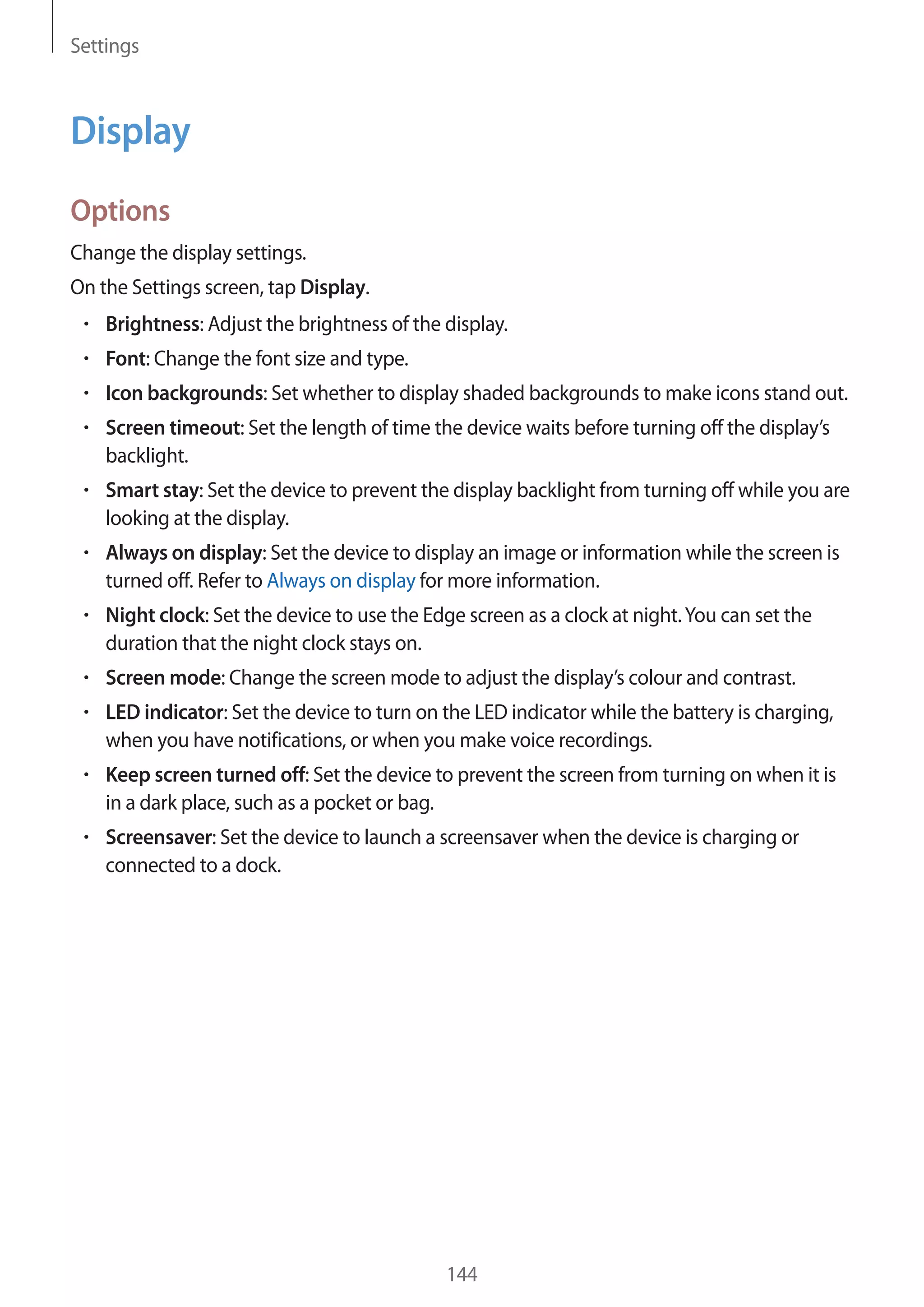 Settings
144
Display
Options
Change the display settings.
On the Settings screen, tap Display.
• 	Brightness: Adjust the brightness of the display.
• 	Font: Change the font size and type.
• 	Icon backgrounds: Set whether to display shaded backgrounds to make icons stand out.
• 	Screen timeout: Set the length of time the device waits before turning off the display’s
backlight.
• 	Smart stay: Set the device to prevent the display backlight from turning off while you are
looking at the display.
• 	Always on display: Set the device to display an image or information while the screen is
turned off. Refer to Always on display for more information.
• 	Night clock: Set the device to use the Edge screen as a clock at night.You can set the
duration that the night clock stays on.
• 	Screen mode: Change the screen mode to adjust the display’s colour and contrast.
• 	LED indicator: Set the device to turn on the LED indicator while the battery is charging,
when you have notifications, or when you make voice recordings.
• 	Keep screen turned off: Set the device to prevent the screen from turning on when it is
in a dark place, such as a pocket or bag.
• 	Screensaver: Set the device to launch a screensaver when the device is charging or
connected to a dock.
 