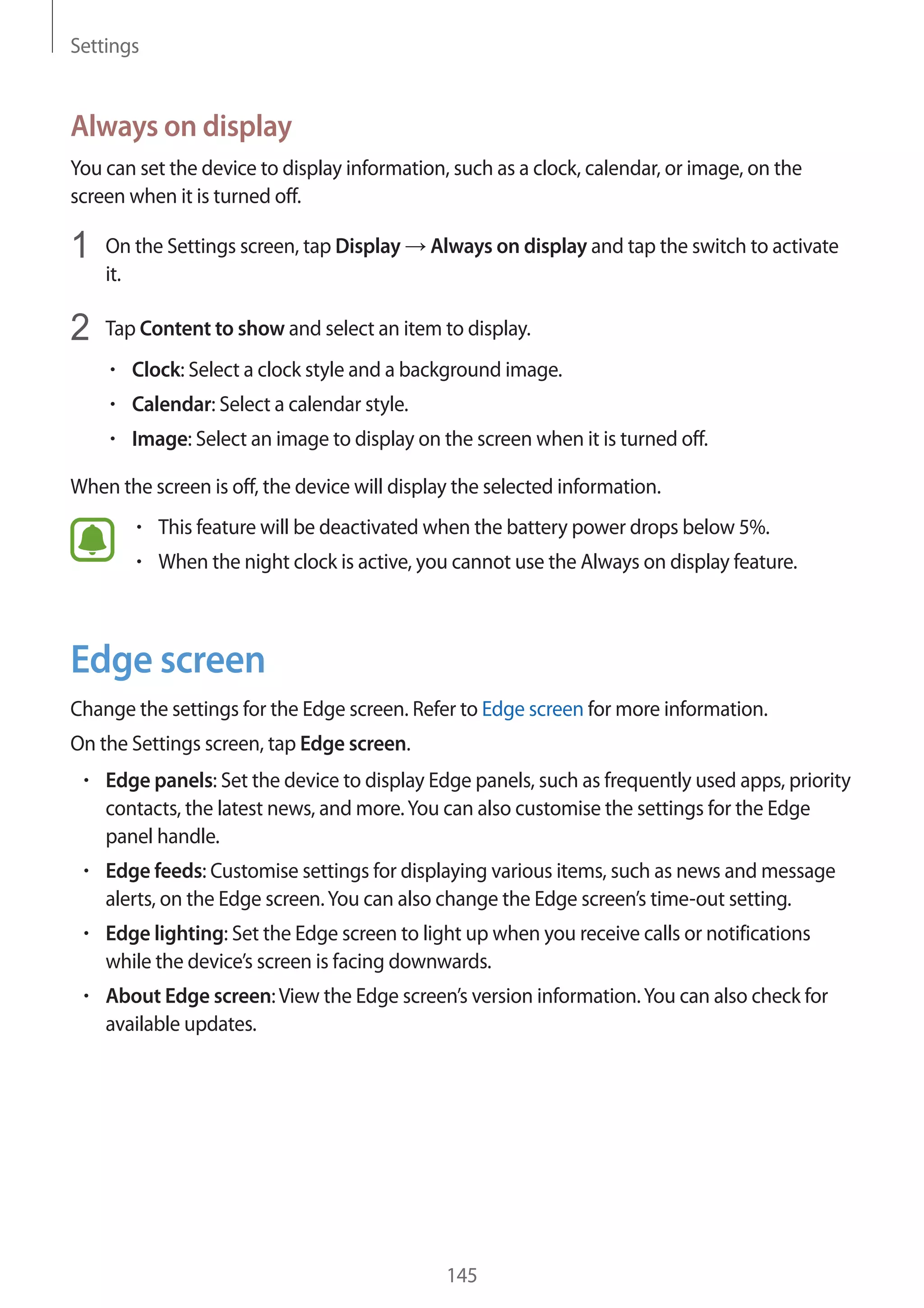Settings
145
Always on display
You can set the device to display information, such as a clock, calendar, or image, on the
screen when it is turned off.
1	 On the Settings screen, tap Display → Always on display and tap the switch to activate
it.
2	 Tap Content to show and select an item to display.
• 	Clock: Select a clock style and a background image.
• 	Calendar: Select a calendar style.
• 	Image: Select an image to display on the screen when it is turned off.
When the screen is off, the device will display the selected information.
• 	This feature will be deactivated when the battery power drops below 5%.
• 	When the night clock is active, you cannot use the Always on display feature.
Edge screen
Change the settings for the Edge screen. Refer to Edge screen for more information.
On the Settings screen, tap Edge screen.
• 	Edge panels: Set the device to display Edge panels, such as frequently used apps, priority
contacts, the latest news, and more.You can also customise the settings for the Edge
panel handle.
• 	Edge feeds: Customise settings for displaying various items, such as news and message
alerts, on the Edge screen.You can also change the Edge screen’s time-out setting.
• 	Edge lighting: Set the Edge screen to light up when you receive calls or notifications
while the device’s screen is facing downwards.
• 	About Edge screen:View the Edge screen’s version information.You can also check for
available updates.
 
