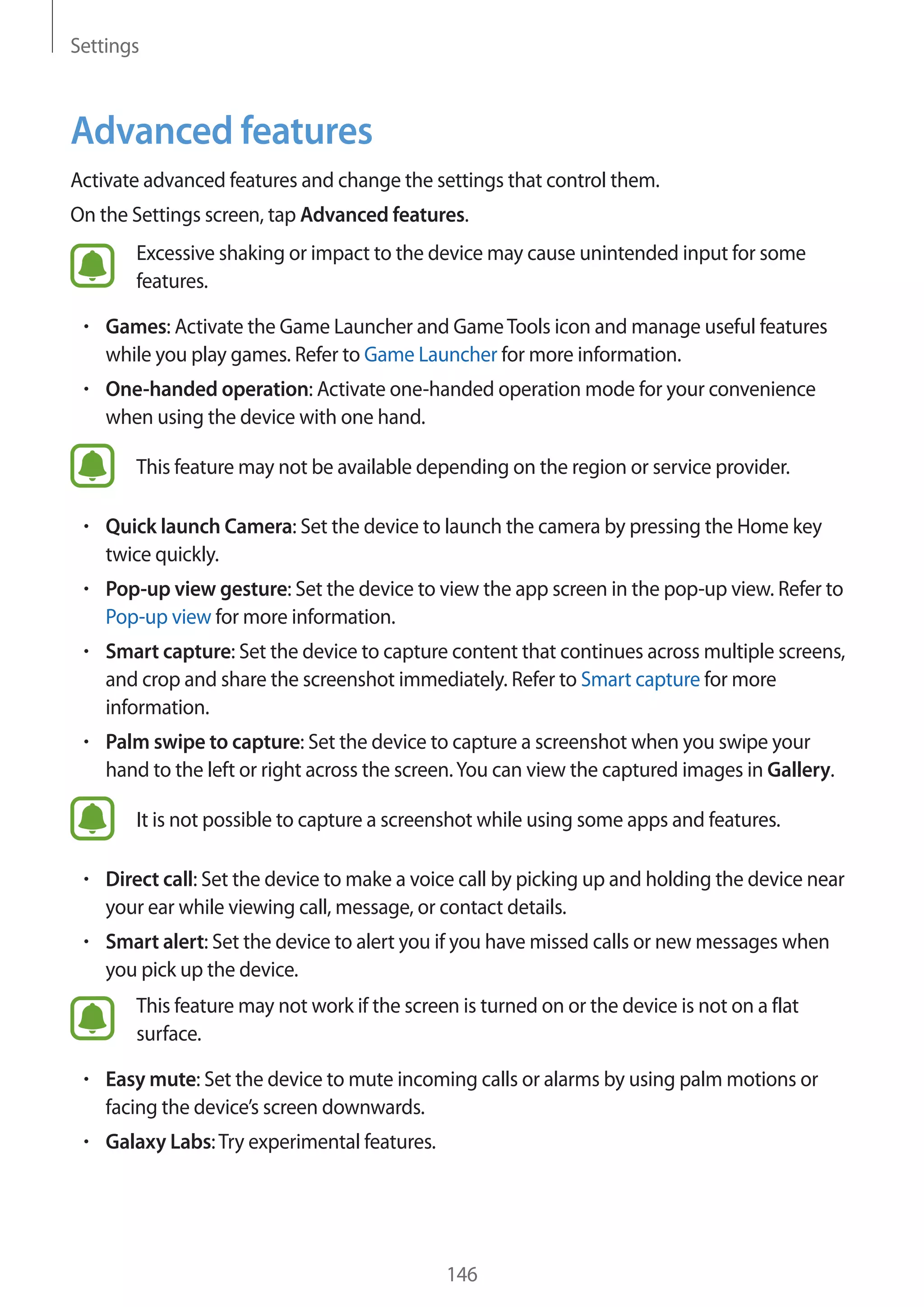 Settings
146
Advanced features
Activate advanced features and change the settings that control them.
On the Settings screen, tap Advanced features.
Excessive shaking or impact to the device may cause unintended input for some
features.
• 	Games: Activate the Game Launcher and GameTools icon and manage useful features
while you play games. Refer to Game Launcher for more information.
• 	One-handed operation: Activate one-handed operation mode for your convenience
when using the device with one hand.
This feature may not be available depending on the region or service provider.
• 	Quick launch Camera: Set the device to launch the camera by pressing the Home key
twice quickly.
• 	Pop-up view gesture: Set the device to view the app screen in the pop-up view. Refer to
Pop-up view for more information.
• 	Smart capture: Set the device to capture content that continues across multiple screens,
and crop and share the screenshot immediately. Refer to Smart capture for more
information.
• 	Palm swipe to capture: Set the device to capture a screenshot when you swipe your
hand to the left or right across the screen.You can view the captured images in Gallery.
It is not possible to capture a screenshot while using some apps and features.
• 	Direct call: Set the device to make a voice call by picking up and holding the device near
your ear while viewing call, message, or contact details.
• 	Smart alert: Set the device to alert you if you have missed calls or new messages when
you pick up the device.
This feature may not work if the screen is turned on or the device is not on a flat
surface.
• 	Easy mute: Set the device to mute incoming calls or alarms by using palm motions or
facing the device’s screen downwards.
• 	Galaxy Labs:Try experimental features.
 