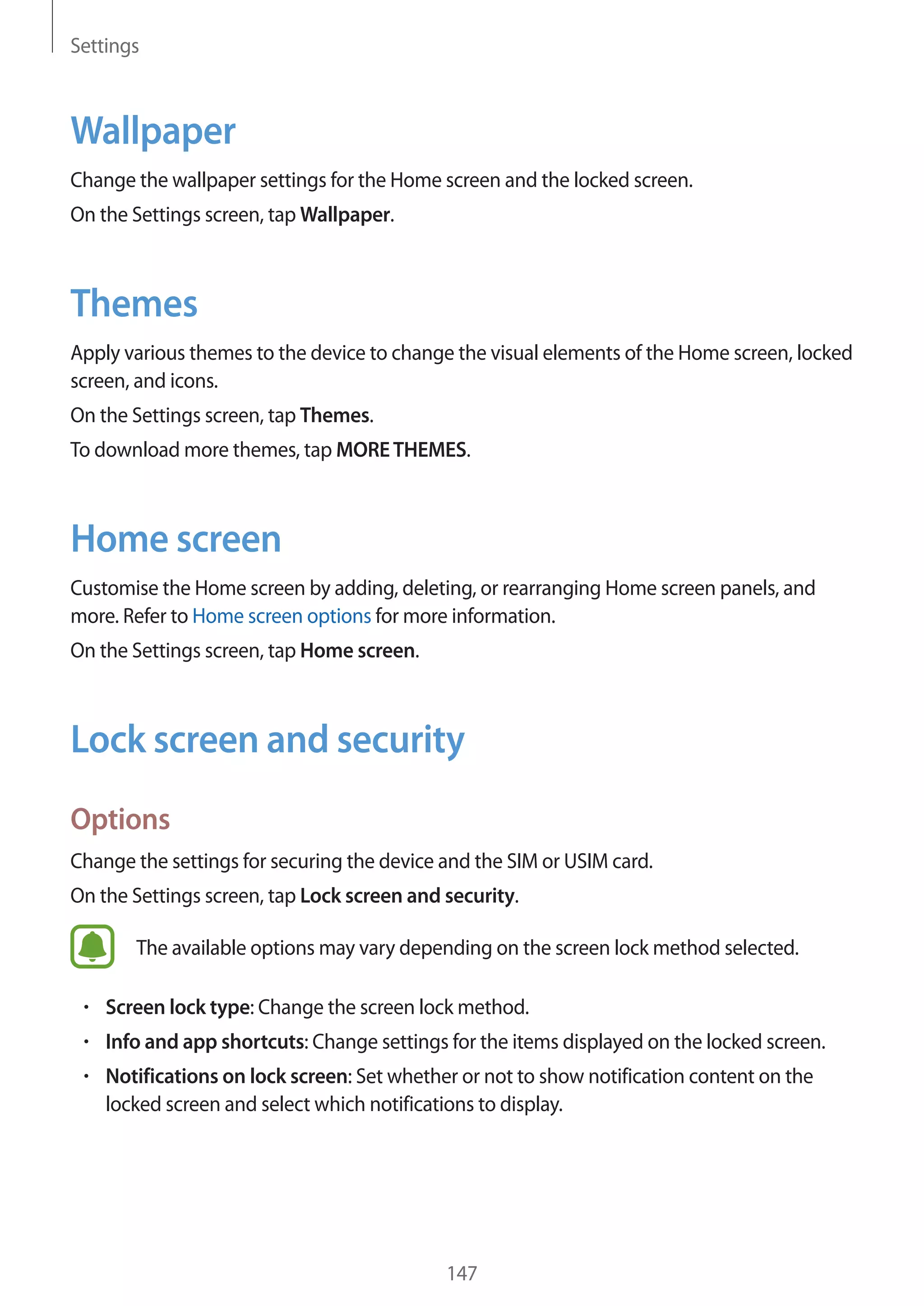 Settings
147
Wallpaper
Change the wallpaper settings for the Home screen and the locked screen.
On the Settings screen, tap Wallpaper.
Themes
Apply various themes to the device to change the visual elements of the Home screen, locked
screen, and icons.
On the Settings screen, tap Themes.
To download more themes, tap MORETHEMES.
Home screen
Customise the Home screen by adding, deleting, or rearranging Home screen panels, and
more. Refer to Home screen options for more information.
On the Settings screen, tap Home screen.
Lock screen and security
Options
Change the settings for securing the device and the SIM or USIM card.
On the Settings screen, tap Lock screen and security.
The available options may vary depending on the screen lock method selected.
• 	Screen lock type: Change the screen lock method.
• 	Info and app shortcuts: Change settings for the items displayed on the locked screen.
• 	Notifications on lock screen: Set whether or not to show notification content on the
locked screen and select which notifications to display.
 