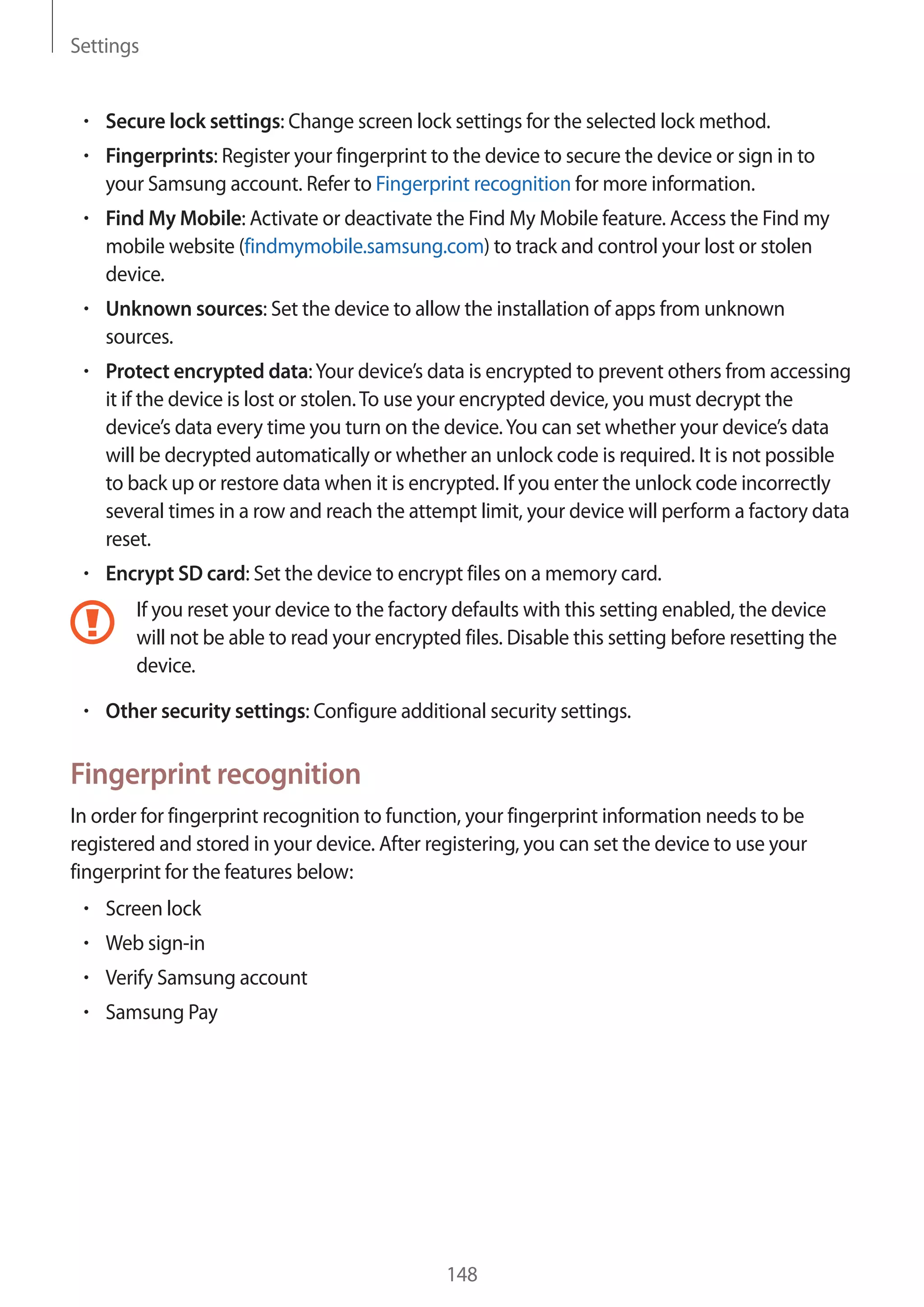 Settings
148
• 	Secure lock settings: Change screen lock settings for the selected lock method.
• 	Fingerprints: Register your fingerprint to the device to secure the device or sign in to
your Samsung account. Refer to Fingerprint recognition for more information.
• 	Find My Mobile: Activate or deactivate the Find My Mobile feature. Access the Find my
mobile website (findmymobile.samsung.com) to track and control your lost or stolen
device.
• 	Unknown sources: Set the device to allow the installation of apps from unknown
sources.
• 	Protect encrypted data:Your device’s data is encrypted to prevent others from accessing
it if the device is lost or stolen.To use your encrypted device, you must decrypt the
device’s data every time you turn on the device.You can set whether your device’s data
will be decrypted automatically or whether an unlock code is required. It is not possible
to back up or restore data when it is encrypted. If you enter the unlock code incorrectly
several times in a row and reach the attempt limit, your device will perform a factory data
reset.
• 	Encrypt SD card: Set the device to encrypt files on a memory card.
If you reset your device to the factory defaults with this setting enabled, the device
will not be able to read your encrypted files. Disable this setting before resetting the
device.
• 	Other security settings: Configure additional security settings.
Fingerprint recognition
In order for fingerprint recognition to function, your fingerprint information needs to be
registered and stored in your device. After registering, you can set the device to use your
fingerprint for the features below:
• 	Screen lock
• 	Web sign-in
• 	Verify Samsung account
• 	Samsung Pay
 