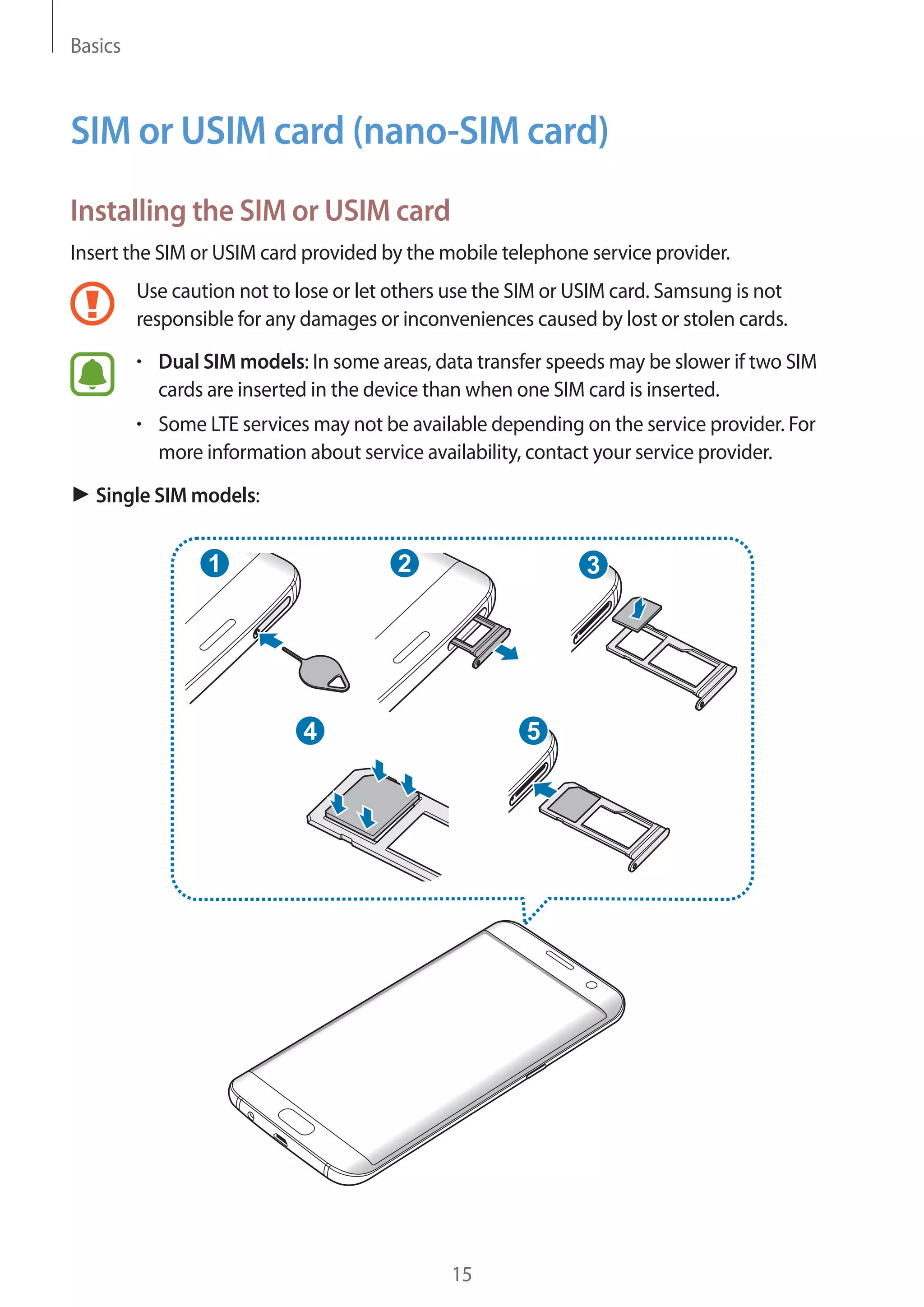Basics
15
SIM or USIM card (nano-SIM card)
Installing the SIM or USIM card
Insert the SIM or USIM card provided by the mobile telephone service provider.
Use caution not to lose or let others use the SIM or USIM card. Samsung is not
responsible for any damages or inconveniences caused by lost or stolen cards.
• 	Dual SIM models: In some areas, data transfer speeds may be slower if two SIM
cards are inserted in the device than when one SIM card is inserted.
• 	Some LTE services may not be available depending on the service provider. For
more information about service availability, contact your service provider.
► Single SIM models:
2
54
31
 