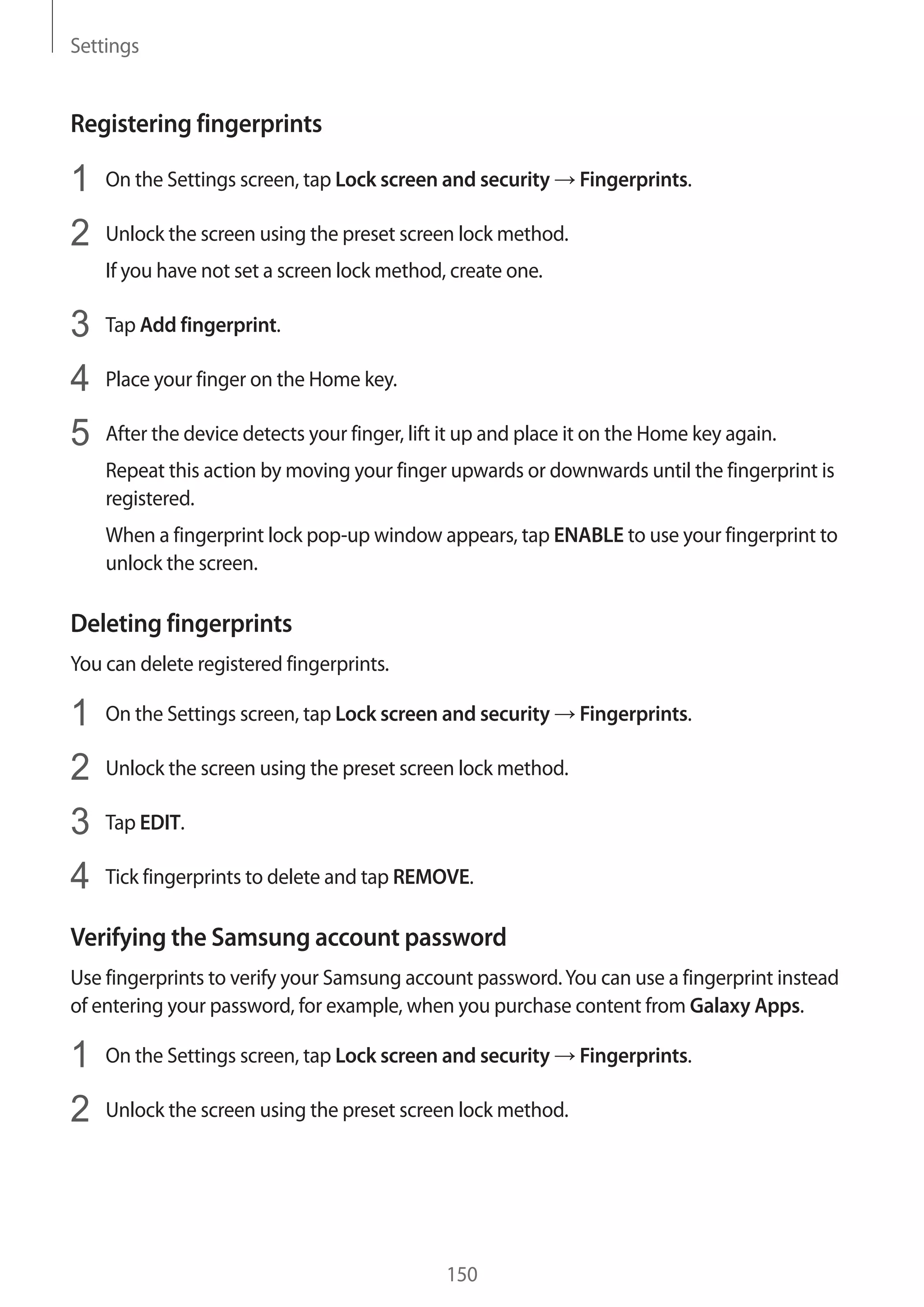 Settings
150
Registering fingerprints
1	 On the Settings screen, tap Lock screen and security → Fingerprints.
2	 Unlock the screen using the preset screen lock method.
If you have not set a screen lock method, create one.
3	 Tap Add fingerprint.
4	 Place your finger on the Home key.
5	 After the device detects your finger, lift it up and place it on the Home key again.
Repeat this action by moving your finger upwards or downwards until the fingerprint is
registered.
When a fingerprint lock pop-up window appears, tap ENABLE to use your fingerprint to
unlock the screen.
Deleting fingerprints
You can delete registered fingerprints.
1	 On the Settings screen, tap Lock screen and security → Fingerprints.
2	 Unlock the screen using the preset screen lock method.
3	 Tap EDIT.
4	 Tick fingerprints to delete and tap REMOVE.
Verifying the Samsung account password
Use fingerprints to verify your Samsung account password.You can use a fingerprint instead
of entering your password, for example, when you purchase content from Galaxy Apps.
1	 On the Settings screen, tap Lock screen and security → Fingerprints.
2	 Unlock the screen using the preset screen lock method.
 