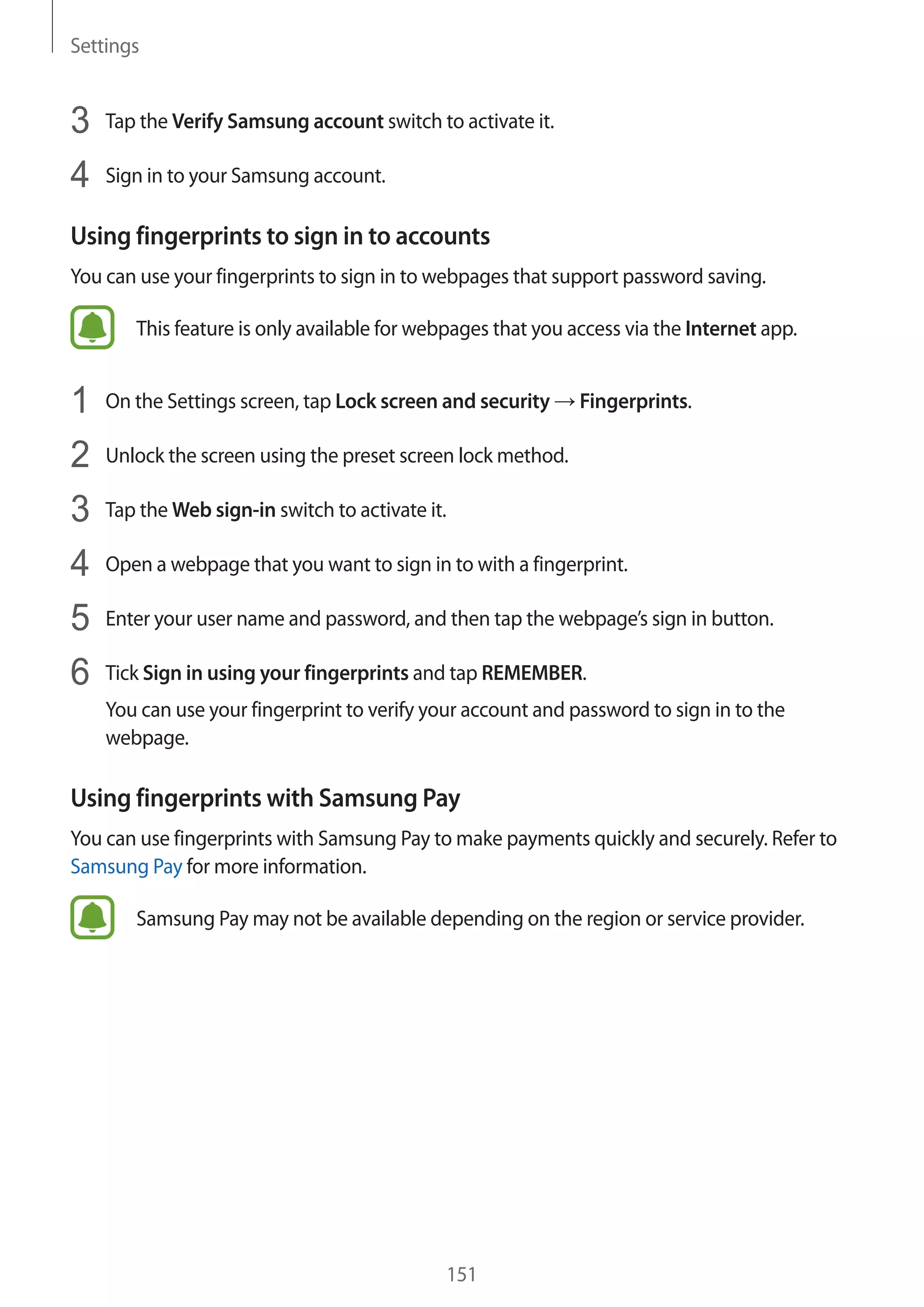 Settings
151
3	 Tap the Verify Samsung account switch to activate it.
4	 Sign in to your Samsung account.
Using fingerprints to sign in to accounts
You can use your fingerprints to sign in to webpages that support password saving.
This feature is only available for webpages that you access via the Internet app.
1	 On the Settings screen, tap Lock screen and security → Fingerprints.
2	 Unlock the screen using the preset screen lock method.
3	 Tap the Web sign-in switch to activate it.
4	 Open a webpage that you want to sign in to with a fingerprint.
5	 Enter your user name and password, and then tap the webpage’s sign in button.
6	 Tick Sign in using your fingerprints and tap REMEMBER.
You can use your fingerprint to verify your account and password to sign in to the
webpage.
Using fingerprints with Samsung Pay
You can use fingerprints with Samsung Pay to make payments quickly and securely. Refer to
Samsung Pay for more information.
Samsung Pay may not be available depending on the region or service provider.
 