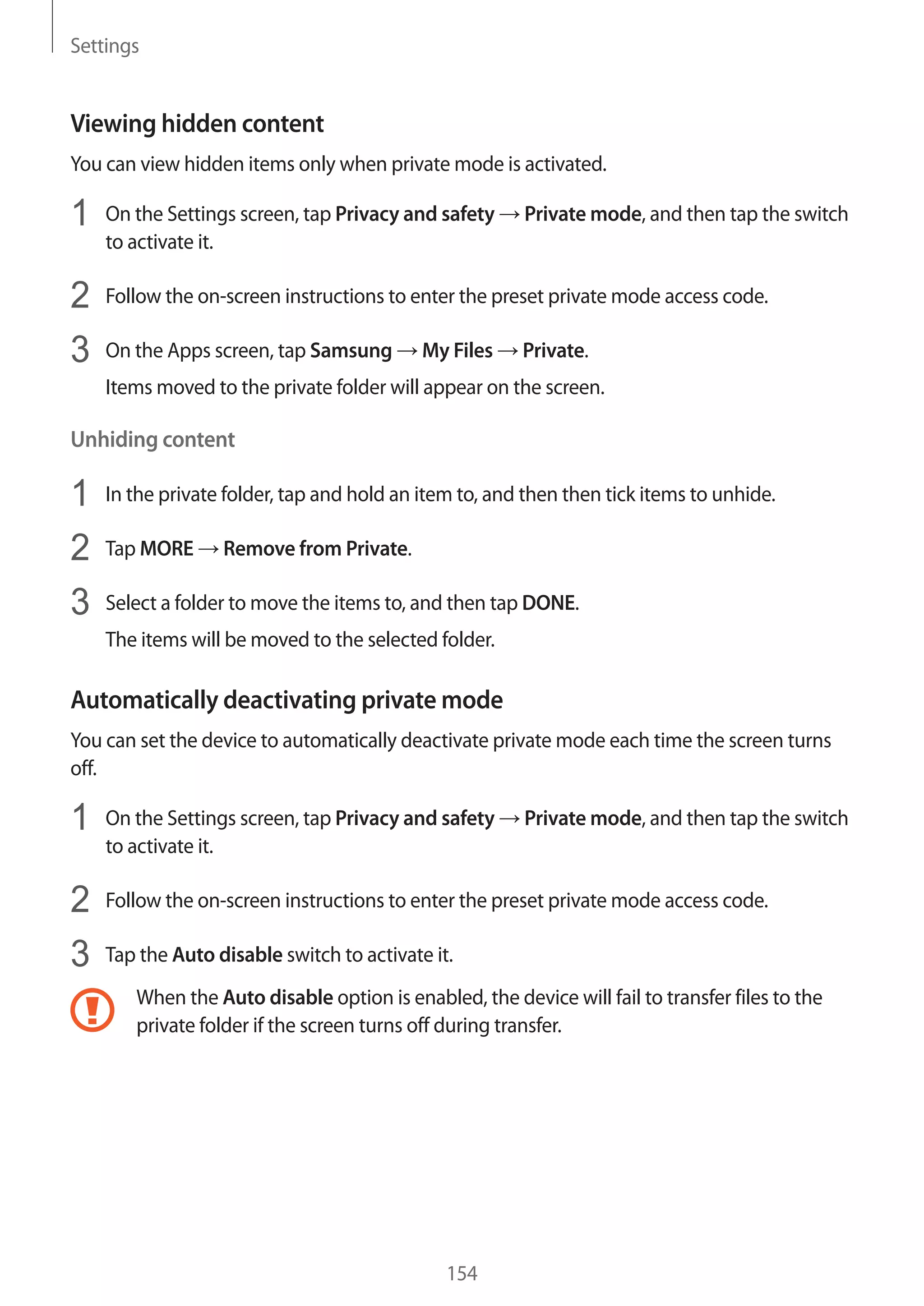 Settings
154
Viewing hidden content
You can view hidden items only when private mode is activated.
1	 On the Settings screen, tap Privacy and safety → Private mode, and then tap the switch
to activate it.
2	 Follow the on-screen instructions to enter the preset private mode access code.
3	 On the Apps screen, tap Samsung → My Files → Private.
Items moved to the private folder will appear on the screen.
Unhiding content
1	 In the private folder, tap and hold an item to, and then then tick items to unhide.
2	 Tap MORE → Remove from Private.
3	 Select a folder to move the items to, and then tap DONE.
The items will be moved to the selected folder.
Automatically deactivating private mode
You can set the device to automatically deactivate private mode each time the screen turns
off.
1	 On the Settings screen, tap Privacy and safety → Private mode, and then tap the switch
to activate it.
2	 Follow the on-screen instructions to enter the preset private mode access code.
3	 Tap the Auto disable switch to activate it.
When the Auto disable option is enabled, the device will fail to transfer files to the
private folder if the screen turns off during transfer.
 