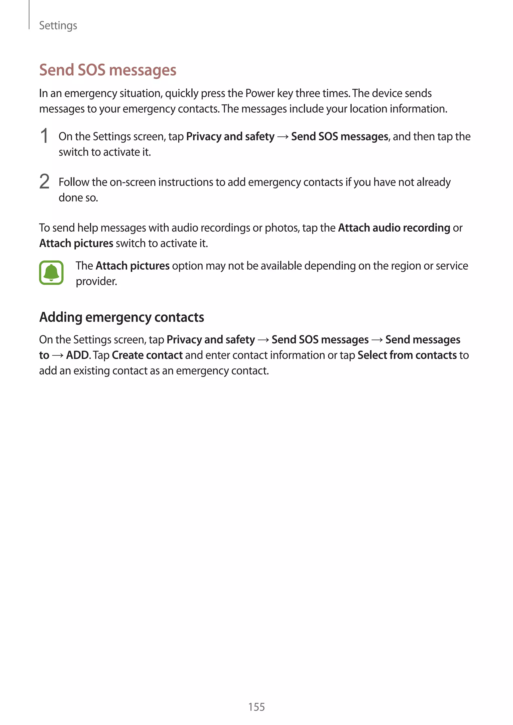 Settings
155
Send SOS messages
In an emergency situation, quickly press the Power key three times.The device sends
messages to your emergency contacts.The messages include your location information.
1	 On the Settings screen, tap Privacy and safety → Send SOS messages, and then tap the
switch to activate it.
2	 Follow the on-screen instructions to add emergency contacts if you have not already
done so.
To send help messages with audio recordings or photos, tap the Attach audio recording or
Attach pictures switch to activate it.
The Attach pictures option may not be available depending on the region or service
provider.
Adding emergency contacts
On the Settings screen, tap Privacy and safety → Send SOS messages → Send messages
to → ADD.Tap Create contact and enter contact information or tap Select from contacts to
add an existing contact as an emergency contact.
 