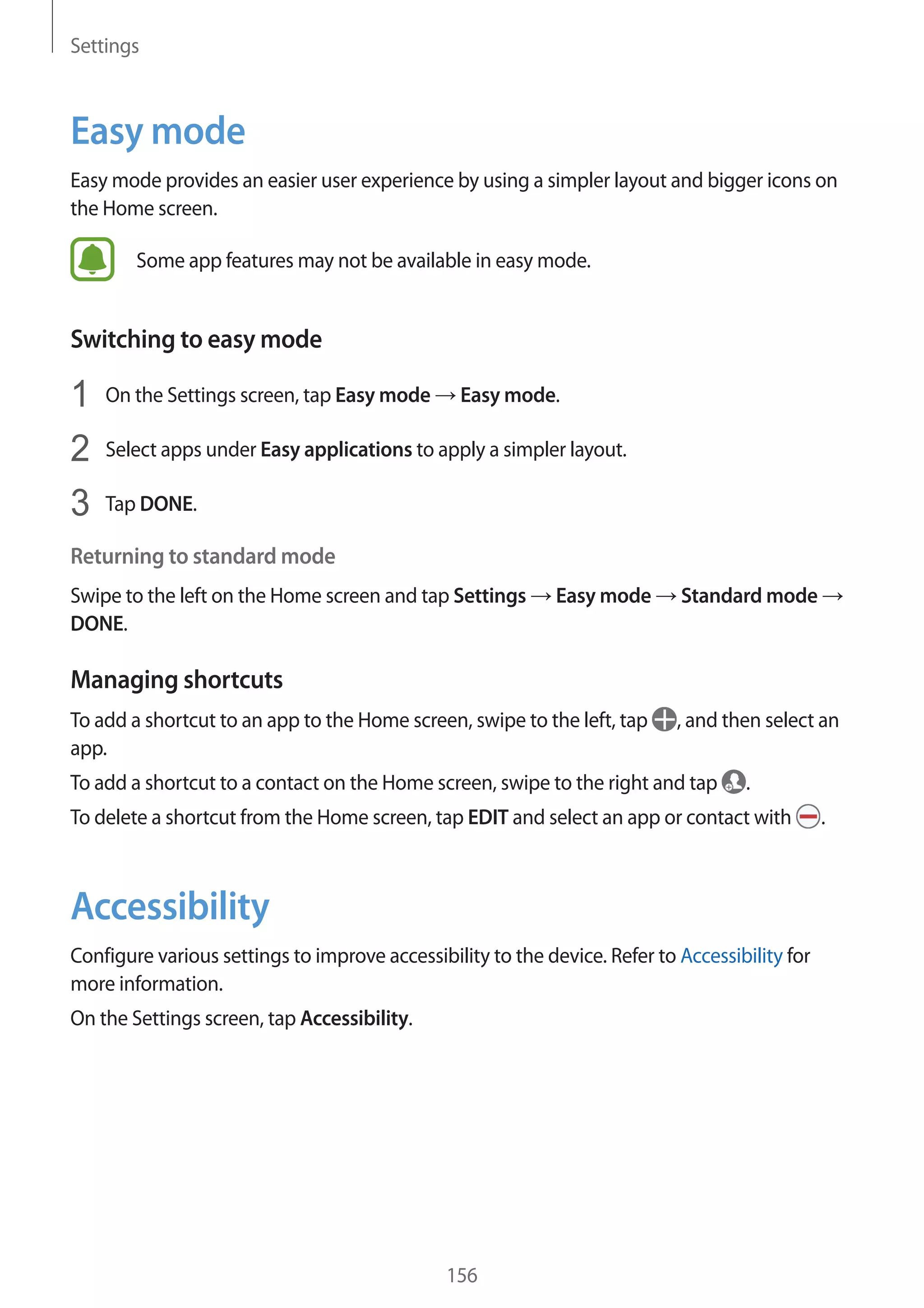 Settings
156
Easy mode
Easy mode provides an easier user experience by using a simpler layout and bigger icons on
the Home screen.
Some app features may not be available in easy mode.
Switching to easy mode
1	 On the Settings screen, tap Easy mode → Easy mode.
2	 Select apps under Easy applications to apply a simpler layout.
3	 Tap DONE.
Returning to standard mode
Swipe to the left on the Home screen and tap Settings → Easy mode → Standard mode →
DONE.
Managing shortcuts
To add a shortcut to an app to the Home screen, swipe to the left, tap , and then select an
app.
To add a shortcut to a contact on the Home screen, swipe to the right and tap .
To delete a shortcut from the Home screen, tap EDIT and select an app or contact with .
Accessibility
Configure various settings to improve accessibility to the device. Refer to Accessibility for
more information.
On the Settings screen, tap Accessibility.
 