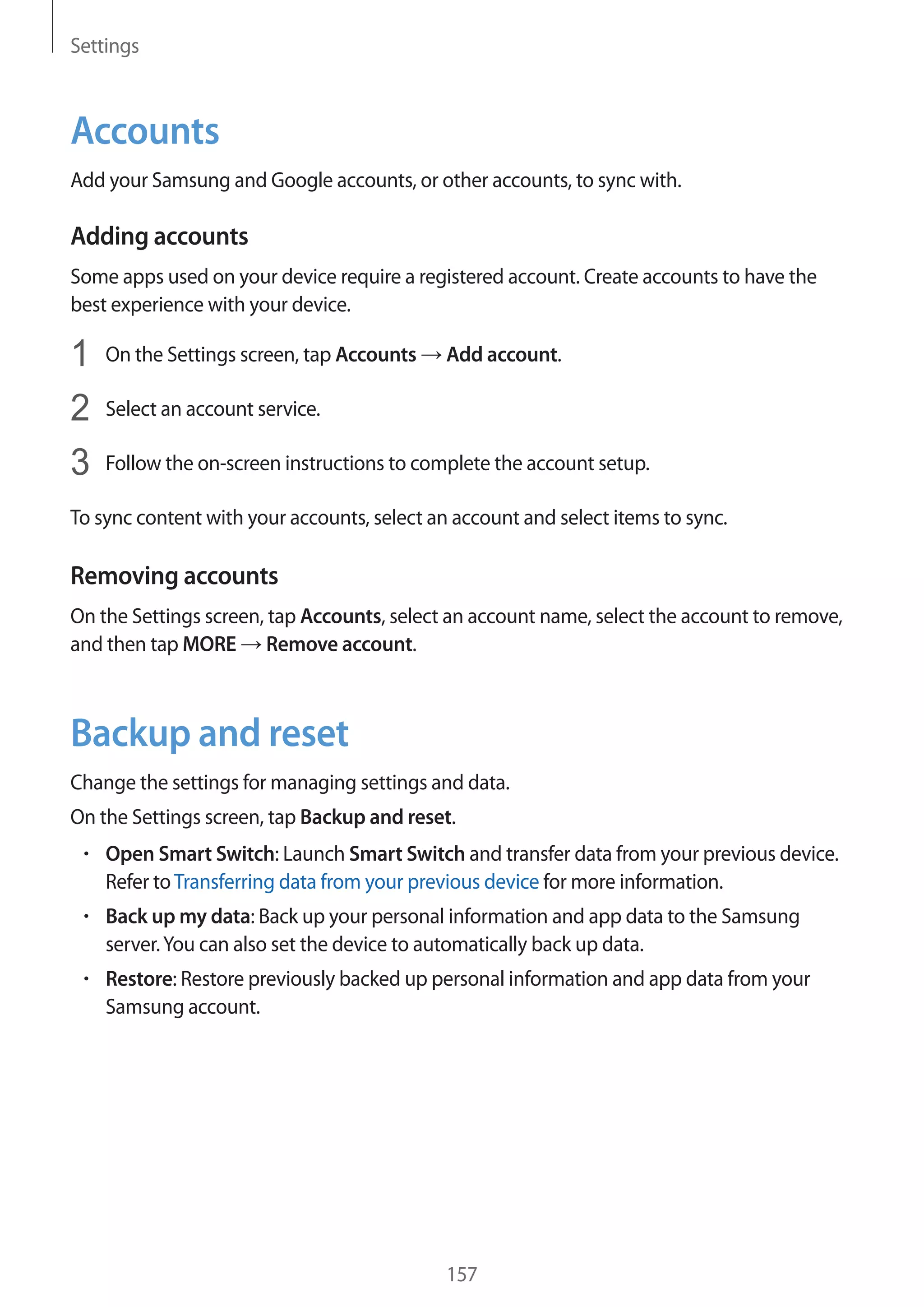 Settings
157
Accounts
Add your Samsung and Google accounts, or other accounts, to sync with.
Adding accounts
Some apps used on your device require a registered account. Create accounts to have the
best experience with your device.
1	 On the Settings screen, tap Accounts → Add account.
2	 Select an account service.
3	 Follow the on-screen instructions to complete the account setup.
To sync content with your accounts, select an account and select items to sync.
Removing accounts
On the Settings screen, tap Accounts, select an account name, select the account to remove,
and then tap MORE → Remove account.
Backup and reset
Change the settings for managing settings and data.
On the Settings screen, tap Backup and reset.
• 	Open Smart Switch: Launch Smart Switch and transfer data from your previous device.
Refer toTransferring data from your previous device for more information.
• 	Back up my data: Back up your personal information and app data to the Samsung
server.You can also set the device to automatically back up data.
• 	Restore: Restore previously backed up personal information and app data from your
Samsung account.
 