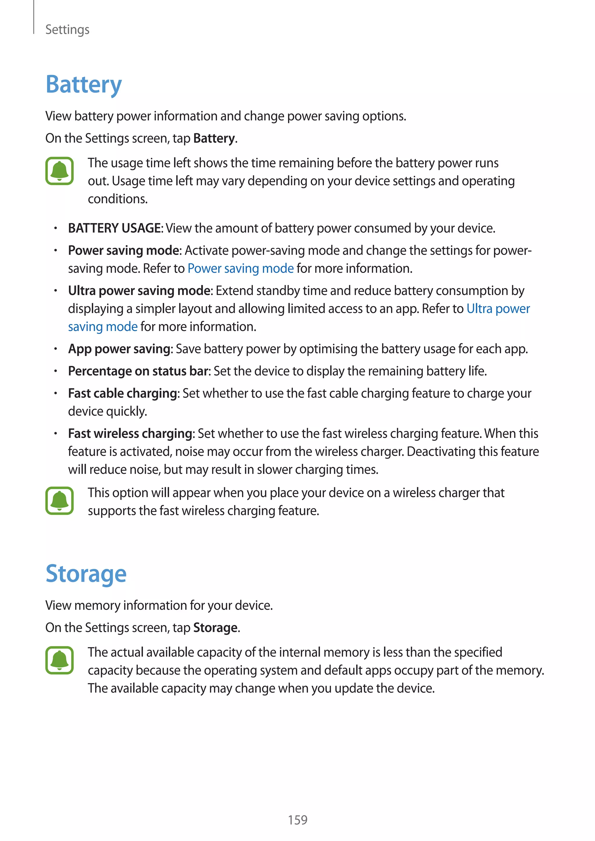 Settings
159
Battery
View battery power information and change power saving options.
On the Settings screen, tap Battery.
The usage time left shows the time remaining before the battery power runs
out. Usage time left may vary depending on your device settings and operating
conditions.
• 	BATTERY USAGE:View the amount of battery power consumed by your device.
• 	Power saving mode: Activate power-saving mode and change the settings for power-
saving mode. Refer to Power saving mode for more information.
• 	Ultra power saving mode: Extend standby time and reduce battery consumption by
displaying a simpler layout and allowing limited access to an app. Refer to Ultra power
saving mode for more information.
• 	App power saving: Save battery power by optimising the battery usage for each app.
• 	Percentage on status bar: Set the device to display the remaining battery life.
• 	Fast cable charging: Set whether to use the fast cable charging feature to charge your
device quickly.
• 	Fast wireless charging: Set whether to use the fast wireless charging feature.When this
feature is activated, noise may occur from the wireless charger. Deactivating this feature
will reduce noise, but may result in slower charging times.
This option will appear when you place your device on a wireless charger that
supports the fast wireless charging feature.
Storage
View memory information for your device.
On the Settings screen, tap Storage.
The actual available capacity of the internal memory is less than the specified
capacity because the operating system and default apps occupy part of the memory.
The available capacity may change when you update the device.
 