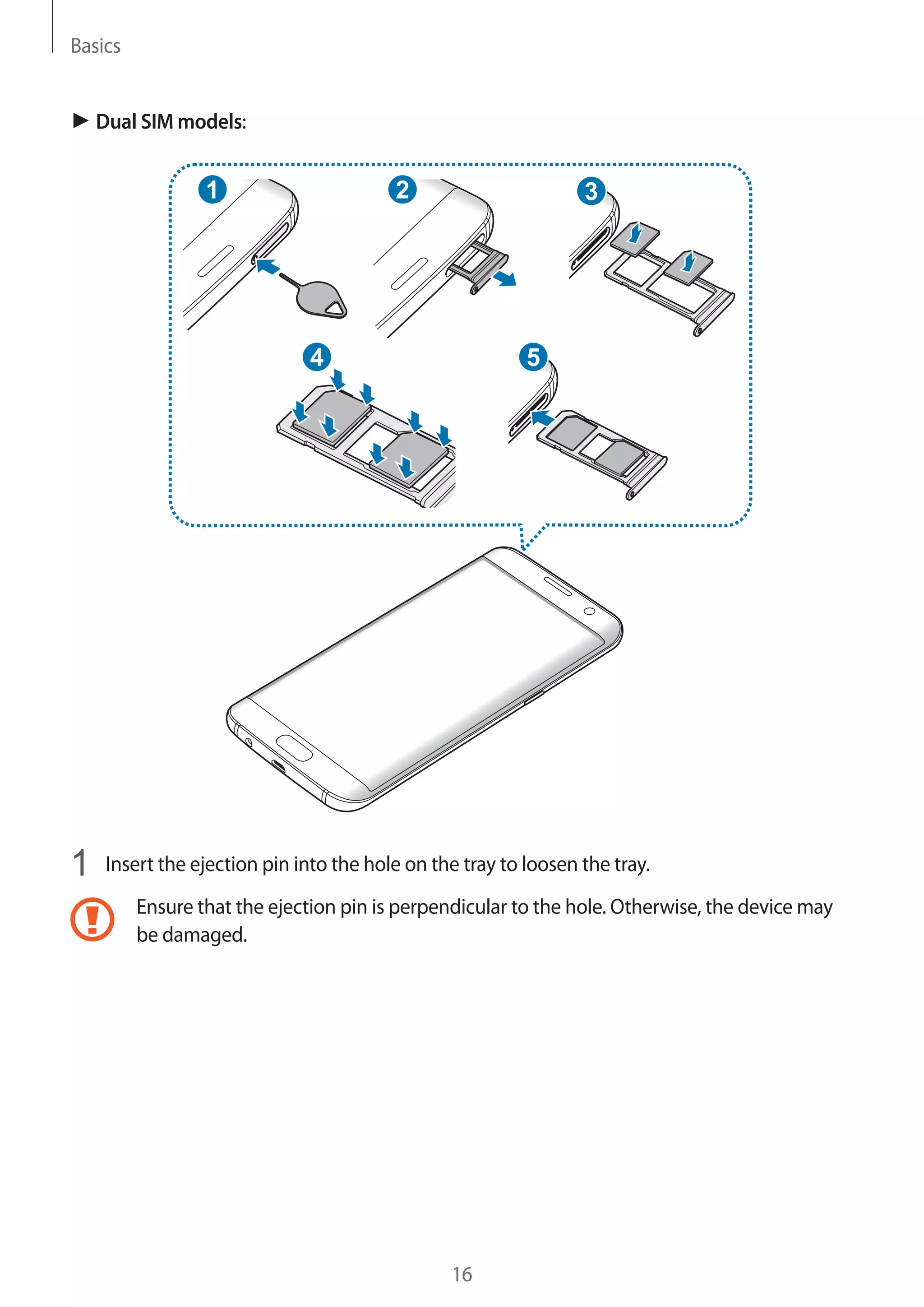 Basics
16
► Dual SIM models:
2
54
31
1	 Insert the ejection pin into the hole on the tray to loosen the tray.
Ensure that the ejection pin is perpendicular to the hole. Otherwise, the device may
be damaged.
 