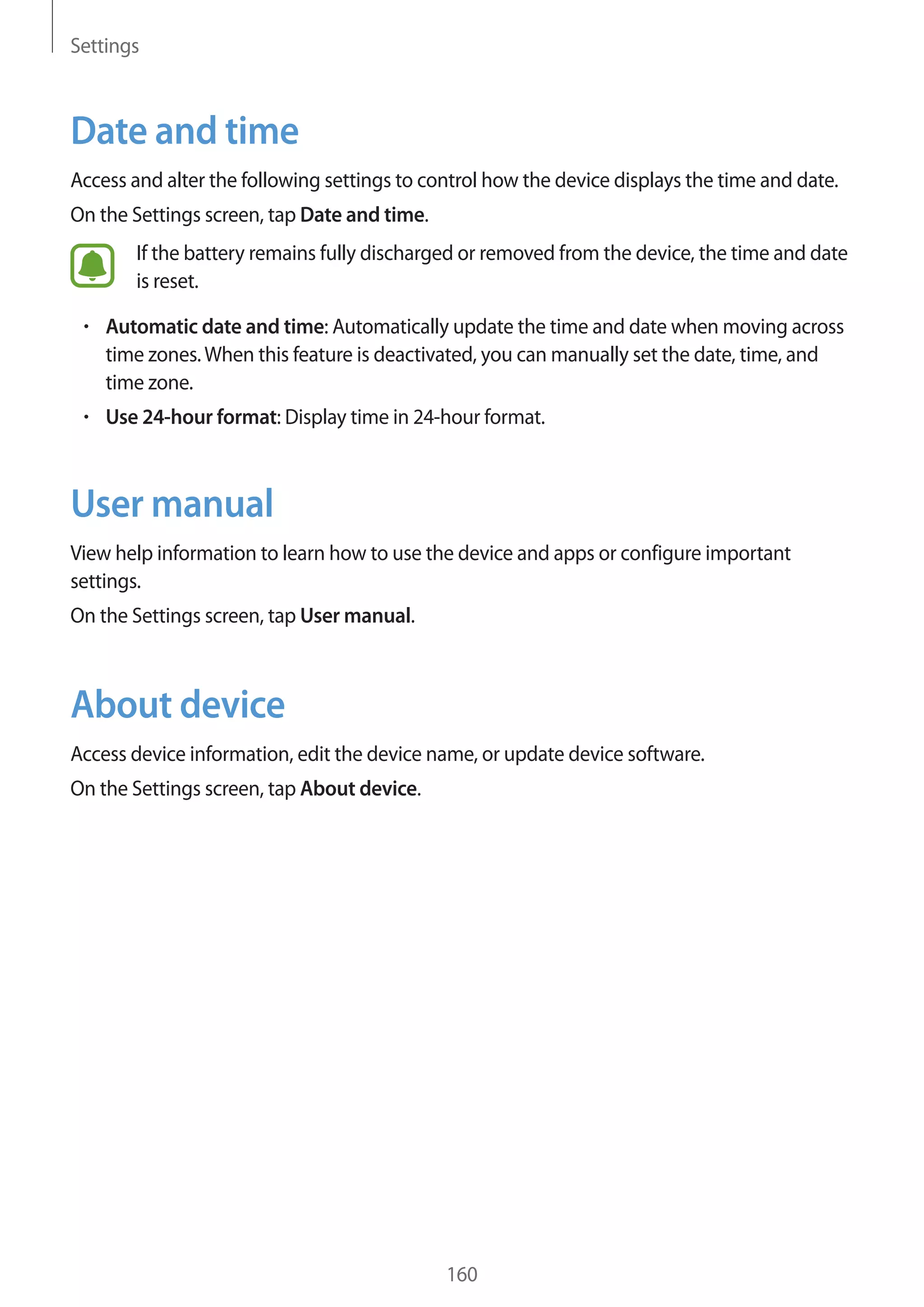 Settings
160
Date and time
Access and alter the following settings to control how the device displays the time and date.
On the Settings screen, tap Date and time.
If the battery remains fully discharged or removed from the device, the time and date
is reset.
• 	Automatic date and time: Automatically update the time and date when moving across
time zones.When this feature is deactivated, you can manually set the date, time, and
time zone.
• 	Use 24-hour format: Display time in 24-hour format.
User manual
View help information to learn how to use the device and apps or configure important
settings.
On the Settings screen, tap User manual.
About device
Access device information, edit the device name, or update device software.
On the Settings screen, tap About device.
 