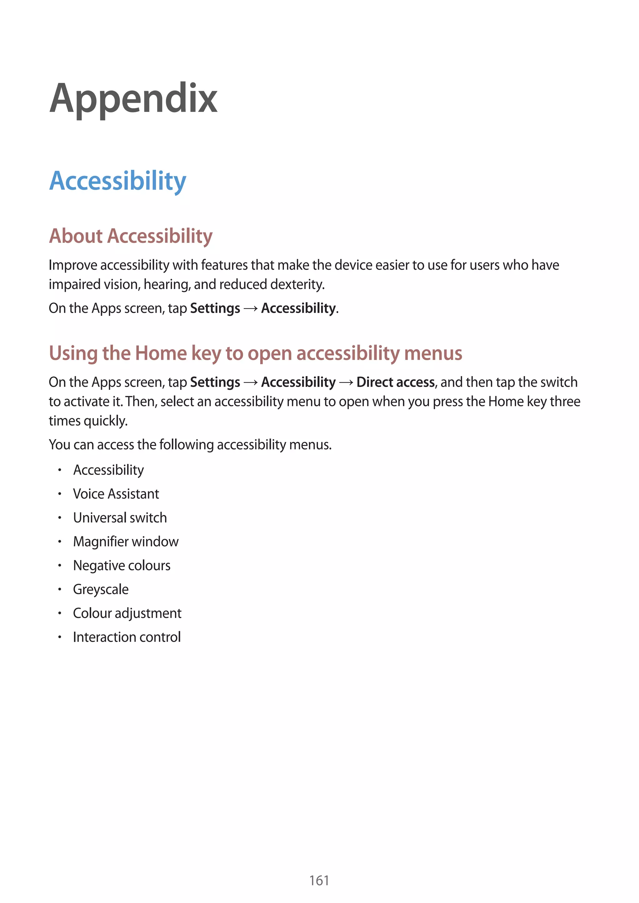 161
Appendix
Accessibility
About Accessibility
Improve accessibility with features that make the device easier to use for users who have
impaired vision, hearing, and reduced dexterity.
On the Apps screen, tap Settings → Accessibility.
Using the Home key to open accessibility menus
On the Apps screen, tap Settings → Accessibility → Direct access, and then tap the switch
to activate it.Then, select an accessibility menu to open when you press the Home key three
times quickly.
You can access the following accessibility menus.
• 	Accessibility
• 	Voice Assistant
• 	Universal switch
• 	Magnifier window
• 	Negative colours
• 	Greyscale
• 	Colour adjustment
• 	Interaction control
 