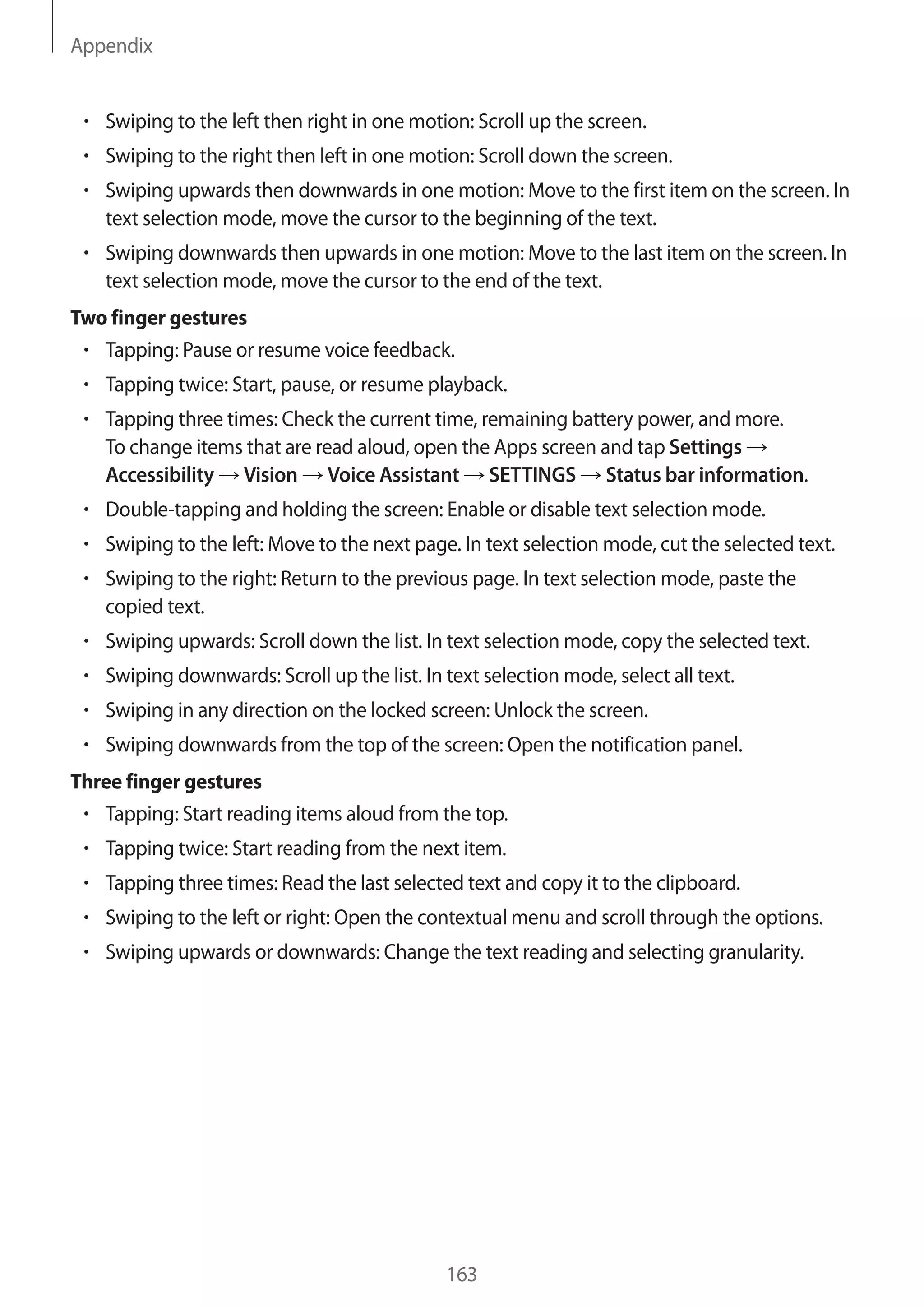 Appendix
163
• 	Swiping to the left then right in one motion: Scroll up the screen.
• 	Swiping to the right then left in one motion: Scroll down the screen.
• 	Swiping upwards then downwards in one motion: Move to the first item on the screen. In
text selection mode, move the cursor to the beginning of the text.
• 	Swiping downwards then upwards in one motion: Move to the last item on the screen. In
text selection mode, move the cursor to the end of the text.
Two finger gestures
• 	Tapping: Pause or resume voice feedback.
• 	Tapping twice: Start, pause, or resume playback.
• 	Tapping three times: Check the current time, remaining battery power, and more.
To change items that are read aloud, open the Apps screen and tap Settings →
Accessibility → Vision → Voice Assistant → SETTINGS → Status bar information.
• 	Double-tapping and holding the screen: Enable or disable text selection mode.
• 	Swiping to the left: Move to the next page. In text selection mode, cut the selected text.
• 	Swiping to the right: Return to the previous page. In text selection mode, paste the
copied text.
• 	Swiping upwards: Scroll down the list. In text selection mode, copy the selected text.
• 	Swiping downwards: Scroll up the list. In text selection mode, select all text.
• 	Swiping in any direction on the locked screen: Unlock the screen.
• 	Swiping downwards from the top of the screen: Open the notification panel.
Three finger gestures
• 	Tapping: Start reading items aloud from the top.
• 	Tapping twice: Start reading from the next item.
• 	Tapping three times: Read the last selected text and copy it to the clipboard.
• 	Swiping to the left or right: Open the contextual menu and scroll through the options.
• 	Swiping upwards or downwards: Change the text reading and selecting granularity.
 