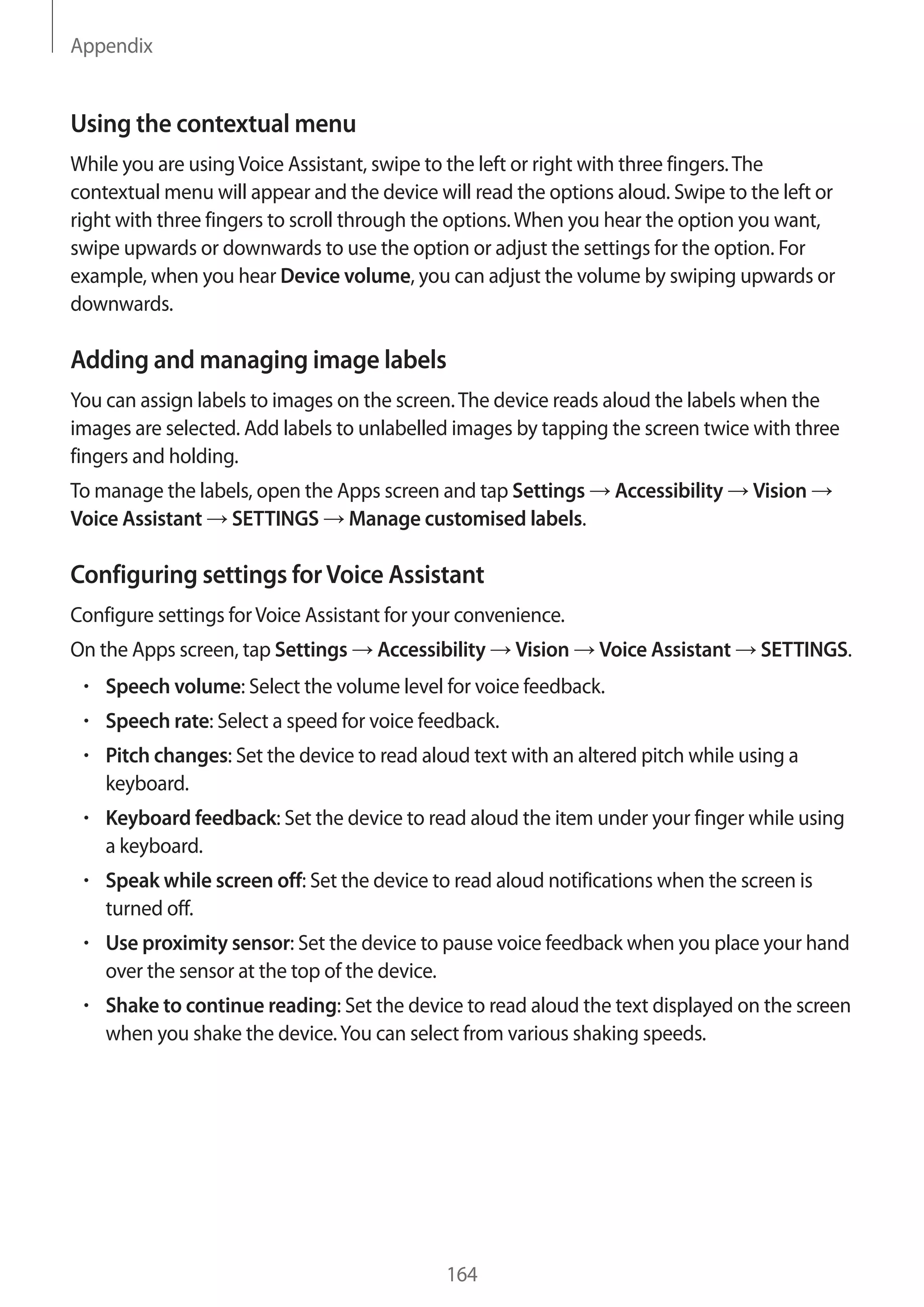 Appendix
164
Using the contextual menu
While you are usingVoice Assistant, swipe to the left or right with three fingers.The
contextual menu will appear and the device will read the options aloud. Swipe to the left or
right with three fingers to scroll through the options.When you hear the option you want,
swipe upwards or downwards to use the option or adjust the settings for the option. For
example, when you hear Device volume, you can adjust the volume by swiping upwards or
downwards.
Adding and managing image labels
You can assign labels to images on the screen.The device reads aloud the labels when the
images are selected. Add labels to unlabelled images by tapping the screen twice with three
fingers and holding.
To manage the labels, open the Apps screen and tap Settings → Accessibility → Vision →
Voice Assistant → SETTINGS → Manage customised labels.
Configuring settings forVoice Assistant
Configure settings forVoice Assistant for your convenience.
On the Apps screen, tap Settings → Accessibility → Vision → Voice Assistant → SETTINGS.
• 	Speech volume: Select the volume level for voice feedback.
• 	Speech rate: Select a speed for voice feedback.
• 	Pitch changes: Set the device to read aloud text with an altered pitch while using a
keyboard.
• 	Keyboard feedback: Set the device to read aloud the item under your finger while using
a keyboard.
• 	Speak while screen off: Set the device to read aloud notifications when the screen is
turned off.
• 	Use proximity sensor: Set the device to pause voice feedback when you place your hand
over the sensor at the top of the device.
• 	Shake to continue reading: Set the device to read aloud the text displayed on the screen
when you shake the device.You can select from various shaking speeds.
 