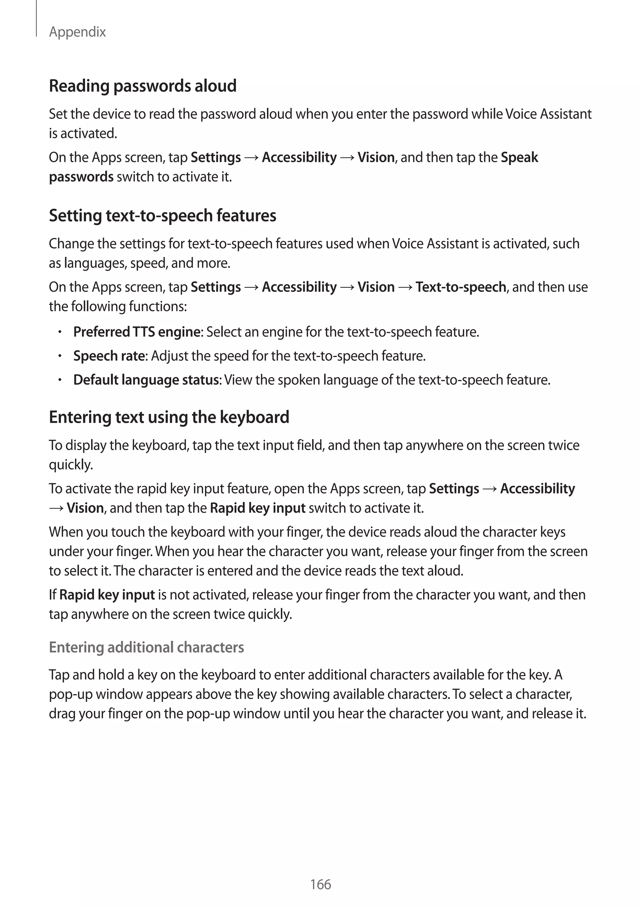 Appendix
166
Reading passwords aloud
Set the device to read the password aloud when you enter the password whileVoice Assistant
is activated.
On the Apps screen, tap Settings → Accessibility → Vision, and then tap the Speak
passwords switch to activate it.
Setting text-to-speech features
Change the settings for text-to-speech features used whenVoice Assistant is activated, such
as languages, speed, and more.
On the Apps screen, tap Settings → Accessibility → Vision → Text-to-speech, and then use
the following functions:
• 	PreferredTTS engine: Select an engine for the text-to-speech feature.
• 	Speech rate: Adjust the speed for the text-to-speech feature.
• 	Default language status:View the spoken language of the text-to-speech feature.
Entering text using the keyboard
To display the keyboard, tap the text input field, and then tap anywhere on the screen twice
quickly.
To activate the rapid key input feature, open the Apps screen, tap Settings → Accessibility
→ Vision, and then tap the Rapid key input switch to activate it.
When you touch the keyboard with your finger, the device reads aloud the character keys
under your finger.When you hear the character you want, release your finger from the screen
to select it.The character is entered and the device reads the text aloud.
If Rapid key input is not activated, release your finger from the character you want, and then
tap anywhere on the screen twice quickly.
Entering additional characters
Tap and hold a key on the keyboard to enter additional characters available for the key. A
pop-up window appears above the key showing available characters.To select a character,
drag your finger on the pop-up window until you hear the character you want, and release it.
 