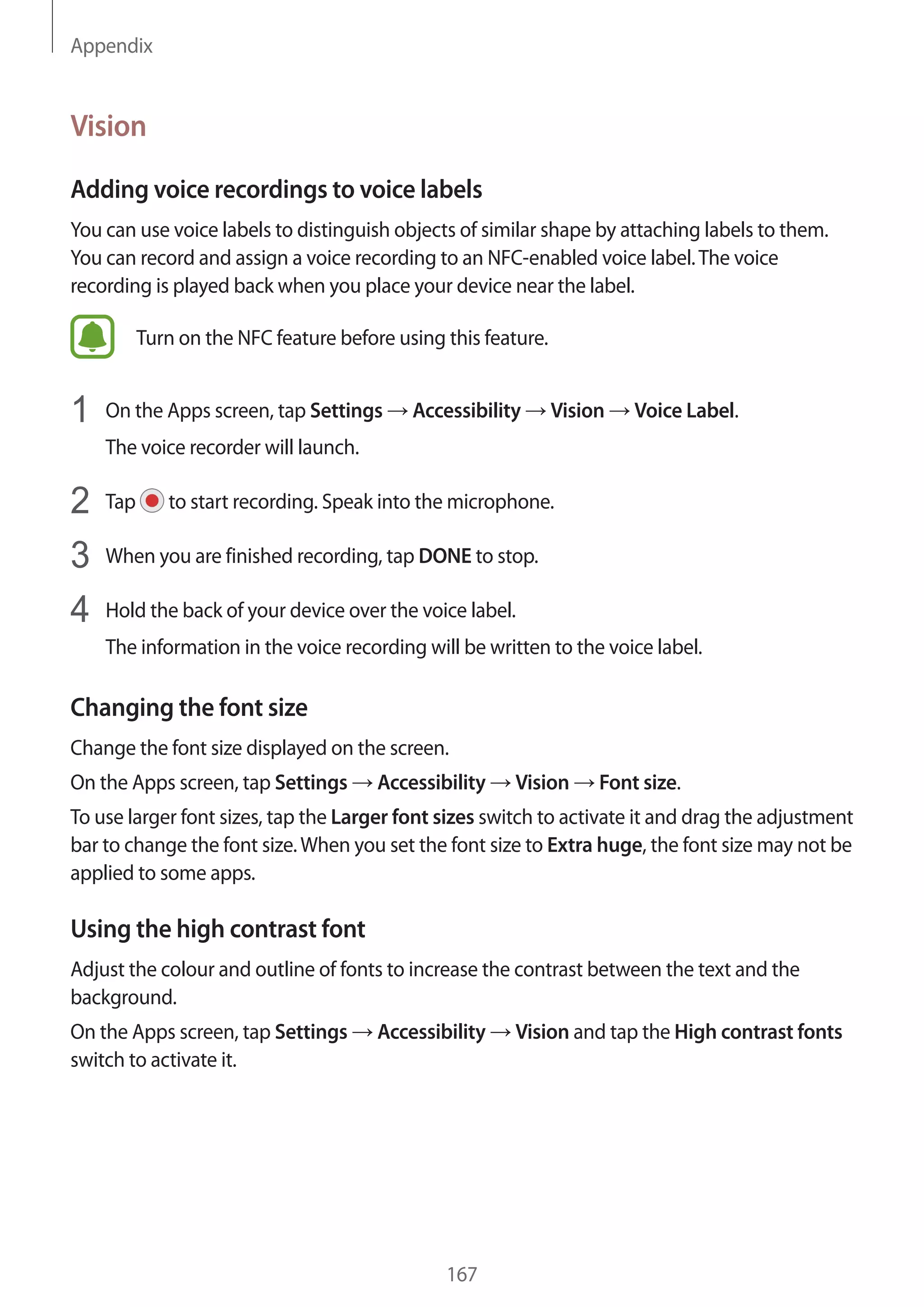 Appendix
167
Vision
Adding voice recordings to voice labels
You can use voice labels to distinguish objects of similar shape by attaching labels to them.
You can record and assign a voice recording to an NFC-enabled voice label.The voice
recording is played back when you place your device near the label.
Turn on the NFC feature before using this feature.
1	 On the Apps screen, tap Settings → Accessibility → Vision → Voice Label.
The voice recorder will launch.
2	 Tap to start recording. Speak into the microphone.
3	 When you are finished recording, tap DONE to stop.
4	 Hold the back of your device over the voice label.
The information in the voice recording will be written to the voice label.
Changing the font size
Change the font size displayed on the screen.
On the Apps screen, tap Settings → Accessibility → Vision → Font size.
To use larger font sizes, tap the Larger font sizes switch to activate it and drag the adjustment
bar to change the font size.When you set the font size to Extra huge, the font size may not be
applied to some apps.
Using the high contrast font
Adjust the colour and outline of fonts to increase the contrast between the text and the
background.
On the Apps screen, tap Settings → Accessibility → Vision and tap the High contrast fonts
switch to activate it.
 