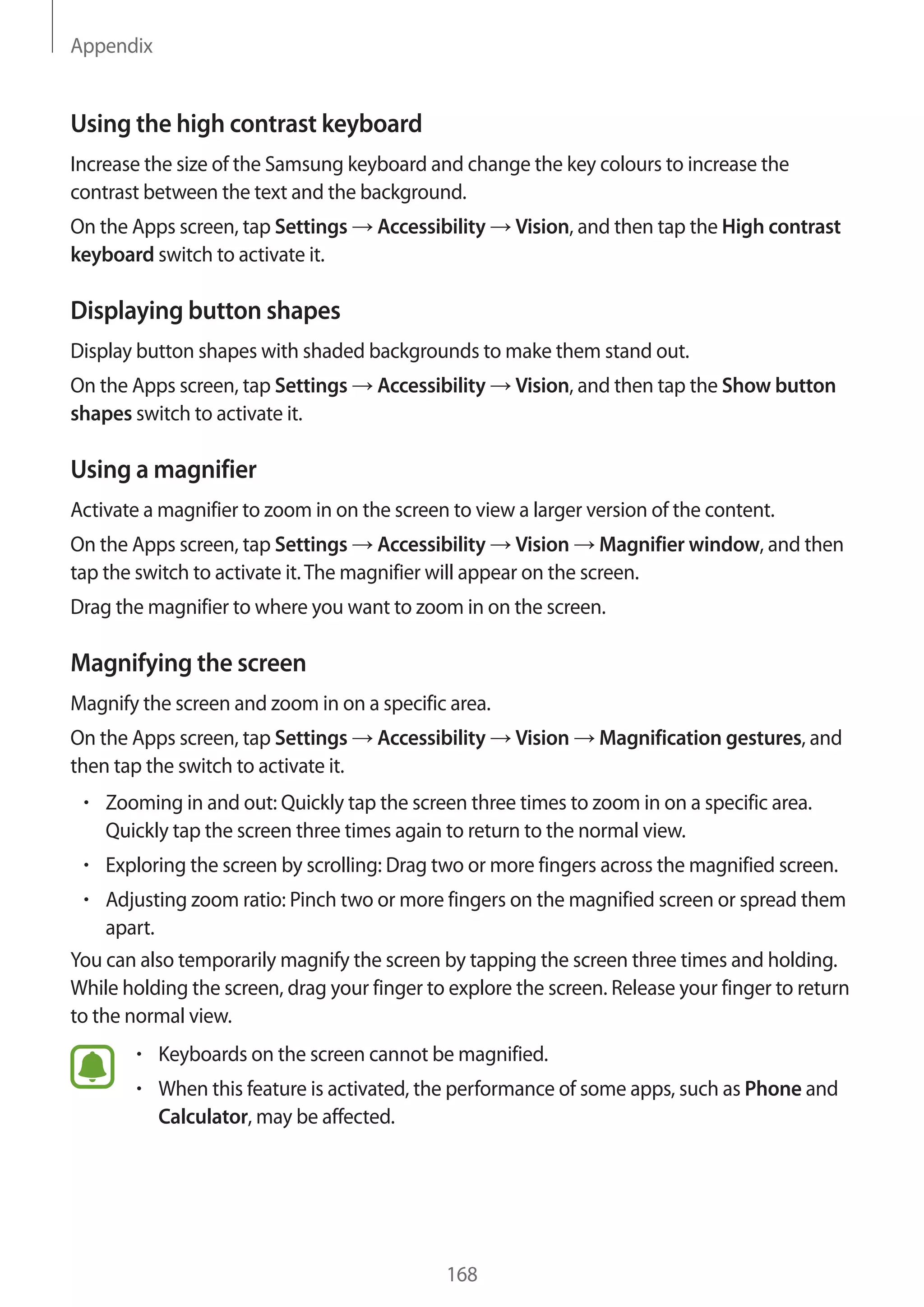 Appendix
168
Using the high contrast keyboard
Increase the size of the Samsung keyboard and change the key colours to increase the
contrast between the text and the background.
On the Apps screen, tap Settings → Accessibility → Vision, and then tap the High contrast
keyboard switch to activate it.
Displaying button shapes
Display button shapes with shaded backgrounds to make them stand out.
On the Apps screen, tap Settings → Accessibility → Vision, and then tap the Show button
shapes switch to activate it.
Using a magnifier
Activate a magnifier to zoom in on the screen to view a larger version of the content.
On the Apps screen, tap Settings → Accessibility → Vision → Magnifier window, and then
tap the switch to activate it.The magnifier will appear on the screen.
Drag the magnifier to where you want to zoom in on the screen.
Magnifying the screen
Magnify the screen and zoom in on a specific area.
On the Apps screen, tap Settings → Accessibility → Vision → Magnification gestures, and
then tap the switch to activate it.
• 	Zooming in and out: Quickly tap the screen three times to zoom in on a specific area.
Quickly tap the screen three times again to return to the normal view.
• 	Exploring the screen by scrolling: Drag two or more fingers across the magnified screen.
• 	Adjusting zoom ratio: Pinch two or more fingers on the magnified screen or spread them
apart.
You can also temporarily magnify the screen by tapping the screen three times and holding.
While holding the screen, drag your finger to explore the screen. Release your finger to return
to the normal view.
• 	Keyboards on the screen cannot be magnified.
• 	When this feature is activated, the performance of some apps, such as Phone and
Calculator, may be affected.
 