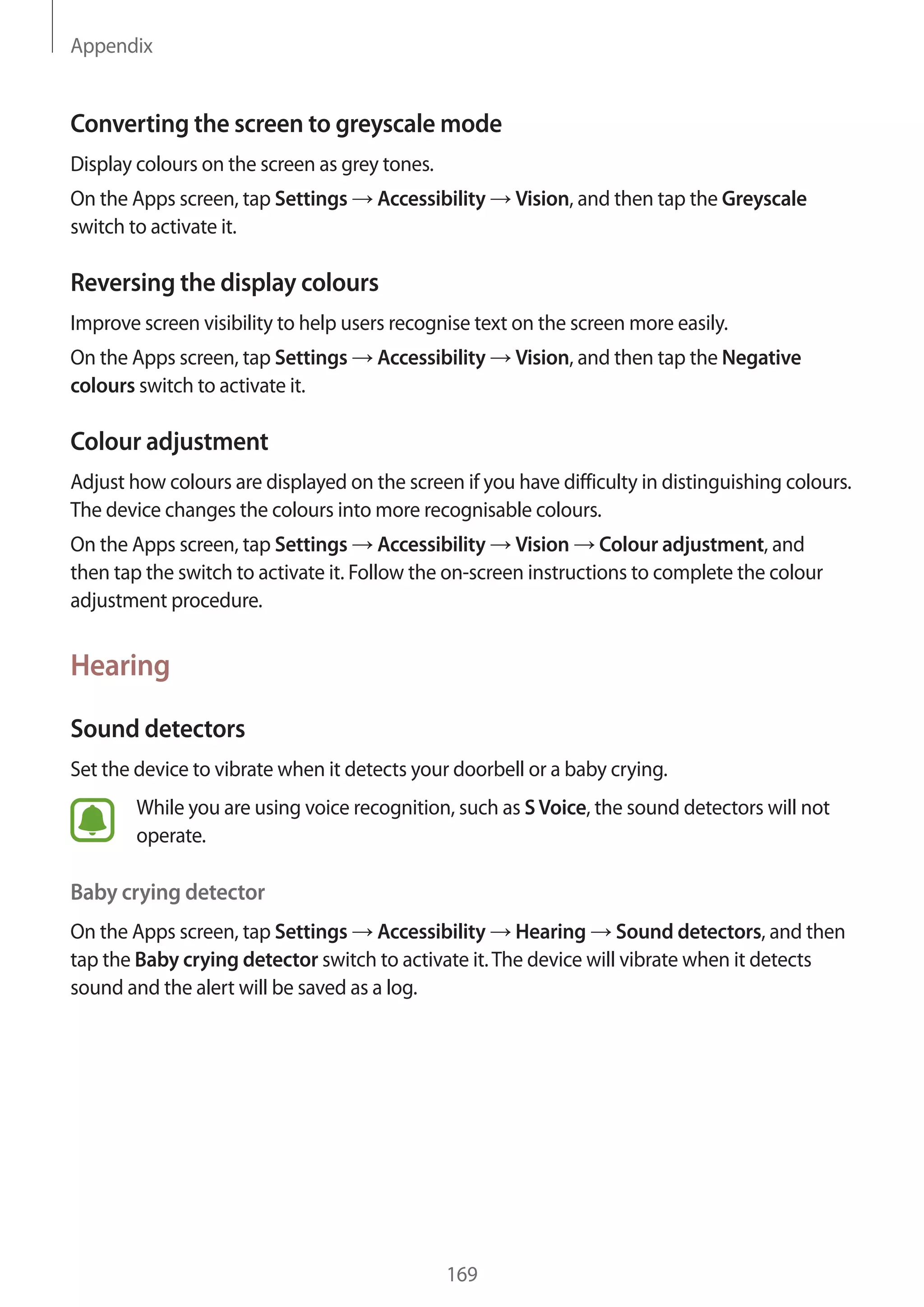 Appendix
169
Converting the screen to greyscale mode
Display colours on the screen as grey tones.
On the Apps screen, tap Settings → Accessibility → Vision, and then tap the Greyscale
switch to activate it.
Reversing the display colours
Improve screen visibility to help users recognise text on the screen more easily.
On the Apps screen, tap Settings → Accessibility → Vision, and then tap the Negative
colours switch to activate it.
Colour adjustment
Adjust how colours are displayed on the screen if you have difficulty in distinguishing colours.
The device changes the colours into more recognisable colours.
On the Apps screen, tap Settings → Accessibility → Vision → Colour adjustment, and
then tap the switch to activate it. Follow the on-screen instructions to complete the colour
adjustment procedure.
Hearing
Sound detectors
Set the device to vibrate when it detects your doorbell or a baby crying.
While you are using voice recognition, such as SVoice, the sound detectors will not
operate.
Baby crying detector
On the Apps screen, tap Settings → Accessibility → Hearing → Sound detectors, and then
tap the Baby crying detector switch to activate it.The device will vibrate when it detects
sound and the alert will be saved as a log.
 