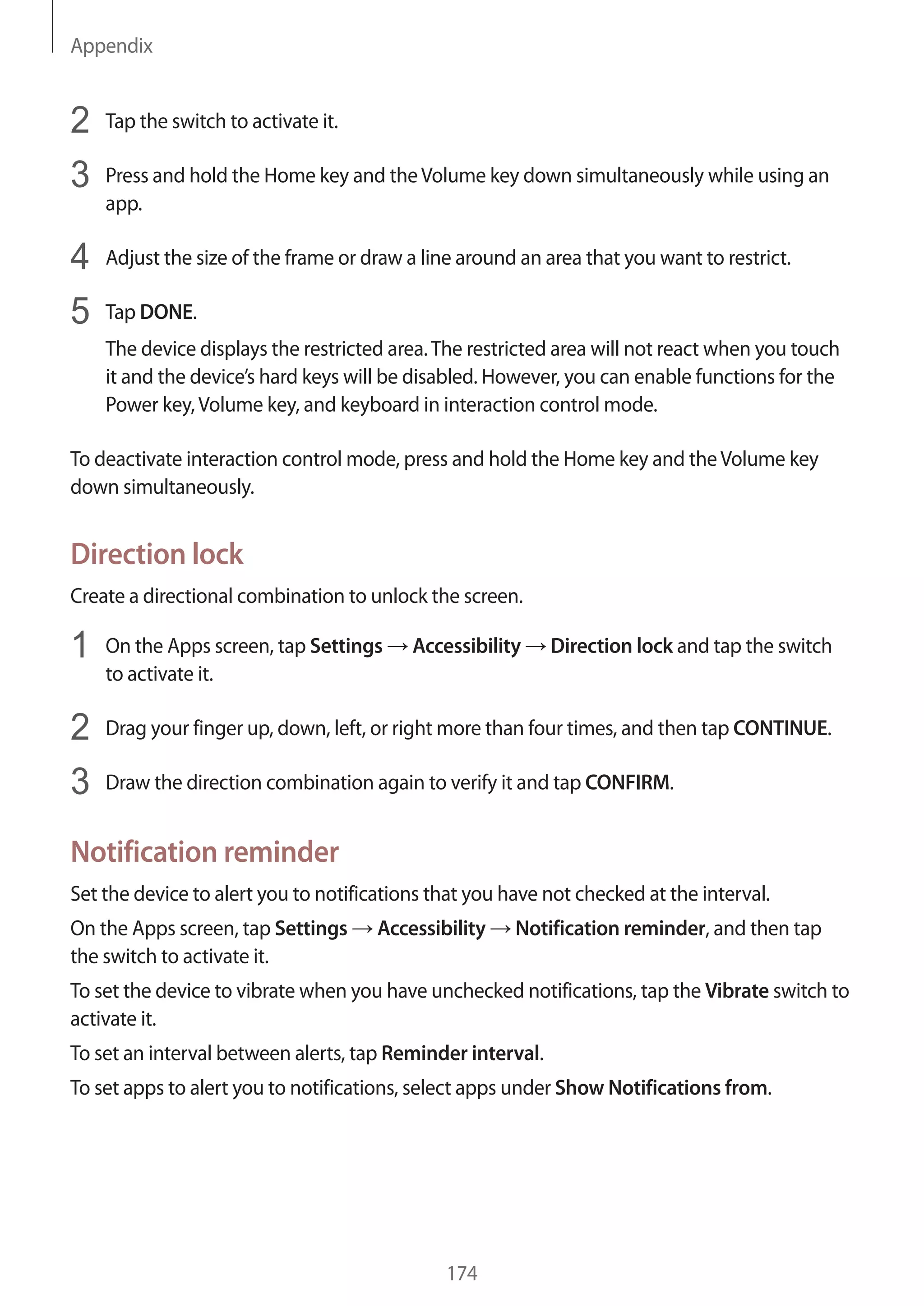Appendix
174
2	 Tap the switch to activate it.
3	 Press and hold the Home key and theVolume key down simultaneously while using an
app.
4	 Adjust the size of the frame or draw a line around an area that you want to restrict.
5	 Tap DONE.
The device displays the restricted area.The restricted area will not react when you touch
it and the device’s hard keys will be disabled. However, you can enable functions for the
Power key,Volume key, and keyboard in interaction control mode.
To deactivate interaction control mode, press and hold the Home key and theVolume key
down simultaneously.
Direction lock
Create a directional combination to unlock the screen.
1	 On the Apps screen, tap Settings → Accessibility → Direction lock and tap the switch
to activate it.
2	 Drag your finger up, down, left, or right more than four times, and then tap CONTINUE.
3	 Draw the direction combination again to verify it and tap CONFIRM.
Notification reminder
Set the device to alert you to notifications that you have not checked at the interval.
On the Apps screen, tap Settings → Accessibility → Notification reminder, and then tap
the switch to activate it.
To set the device to vibrate when you have unchecked notifications, tap the Vibrate switch to
activate it.
To set an interval between alerts, tap Reminder interval.
To set apps to alert you to notifications, select apps under Show Notifications from.
 