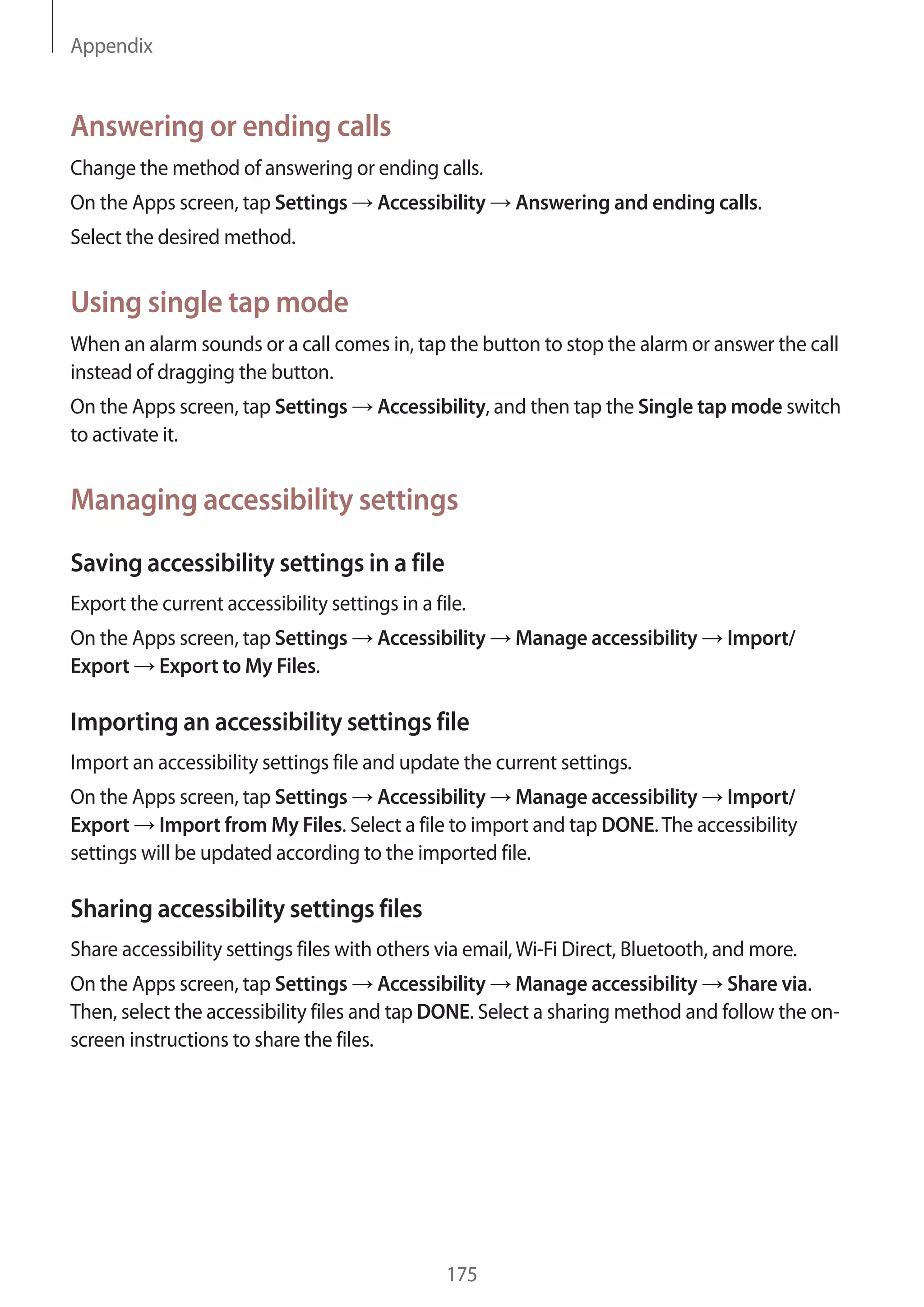 Appendix
175
Answering or ending calls
Change the method of answering or ending calls.
On the Apps screen, tap Settings → Accessibility → Answering and ending calls.
Select the desired method.
Using single tap mode
When an alarm sounds or a call comes in, tap the button to stop the alarm or answer the call
instead of dragging the button.
On the Apps screen, tap Settings → Accessibility, and then tap the Single tap mode switch
to activate it.
Managing accessibility settings
Saving accessibility settings in a file
Export the current accessibility settings in a file.
On the Apps screen, tap Settings → Accessibility → Manage accessibility → Import/
Export → Export to My Files.
Importing an accessibility settings file
Import an accessibility settings file and update the current settings.
On the Apps screen, tap Settings → Accessibility → Manage accessibility → Import/
Export → Import from My Files. Select a file to import and tap DONE.The accessibility
settings will be updated according to the imported file.
Sharing accessibility settings files
Share accessibility settings files with others via email,Wi-Fi Direct, Bluetooth, and more.
On the Apps screen, tap Settings → Accessibility → Manage accessibility → Share via.
Then, select the accessibility files and tap DONE. Select a sharing method and follow the on-
screen instructions to share the files.
 