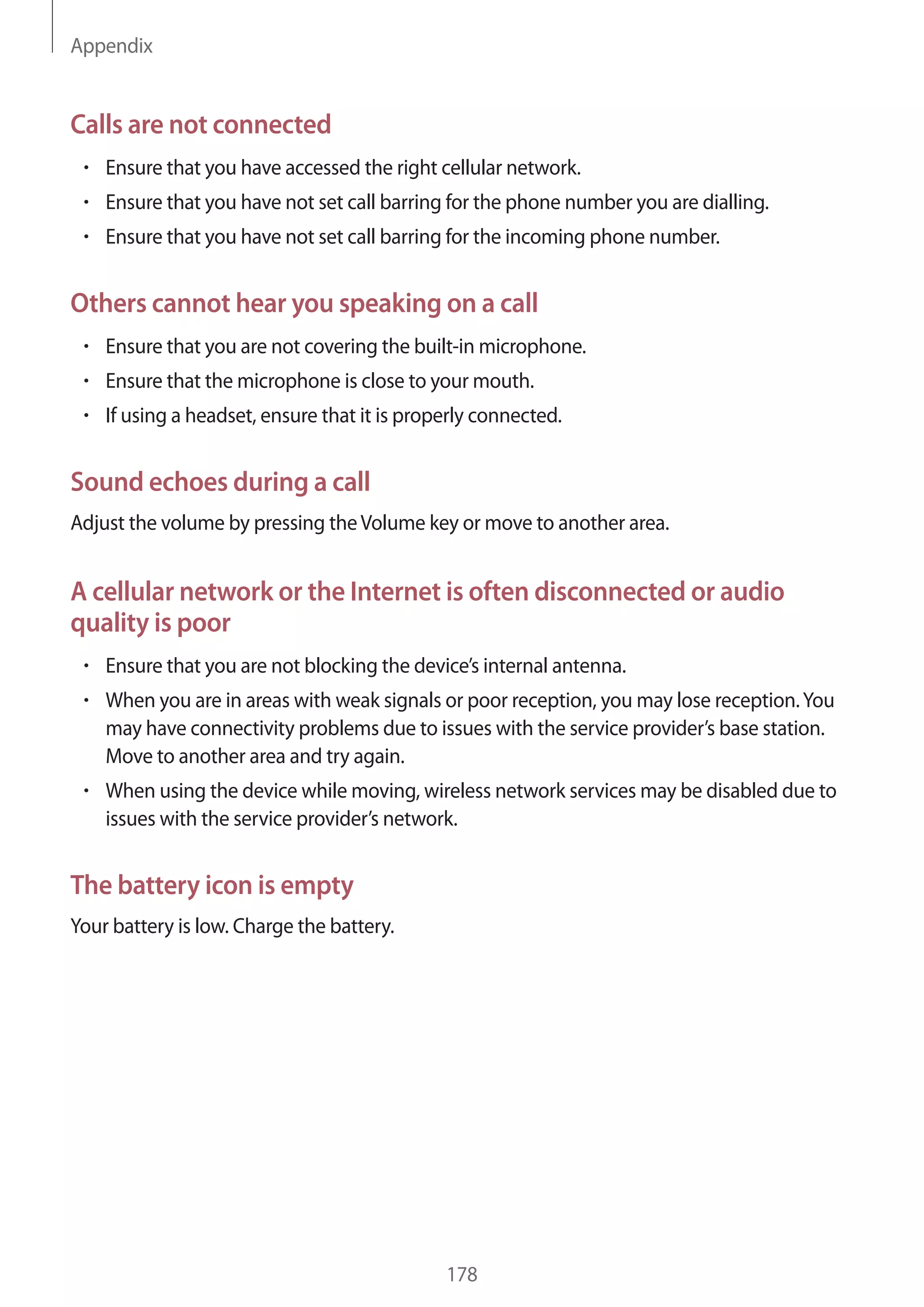 Appendix
178
Calls are not connected
• 	Ensure that you have accessed the right cellular network.
• 	Ensure that you have not set call barring for the phone number you are dialling.
• 	Ensure that you have not set call barring for the incoming phone number.
Others cannot hear you speaking on a call
• 	Ensure that you are not covering the built-in microphone.
• 	Ensure that the microphone is close to your mouth.
• 	If using a headset, ensure that it is properly connected.
Sound echoes during a call
Adjust the volume by pressing theVolume key or move to another area.
A cellular network or the Internet is often disconnected or audio
quality is poor
• 	Ensure that you are not blocking the device’s internal antenna.
• 	When you are in areas with weak signals or poor reception, you may lose reception.You
may have connectivity problems due to issues with the service provider’s base station.
Move to another area and try again.
• 	When using the device while moving, wireless network services may be disabled due to
issues with the service provider’s network.
The battery icon is empty
Your battery is low. Charge the battery.
 