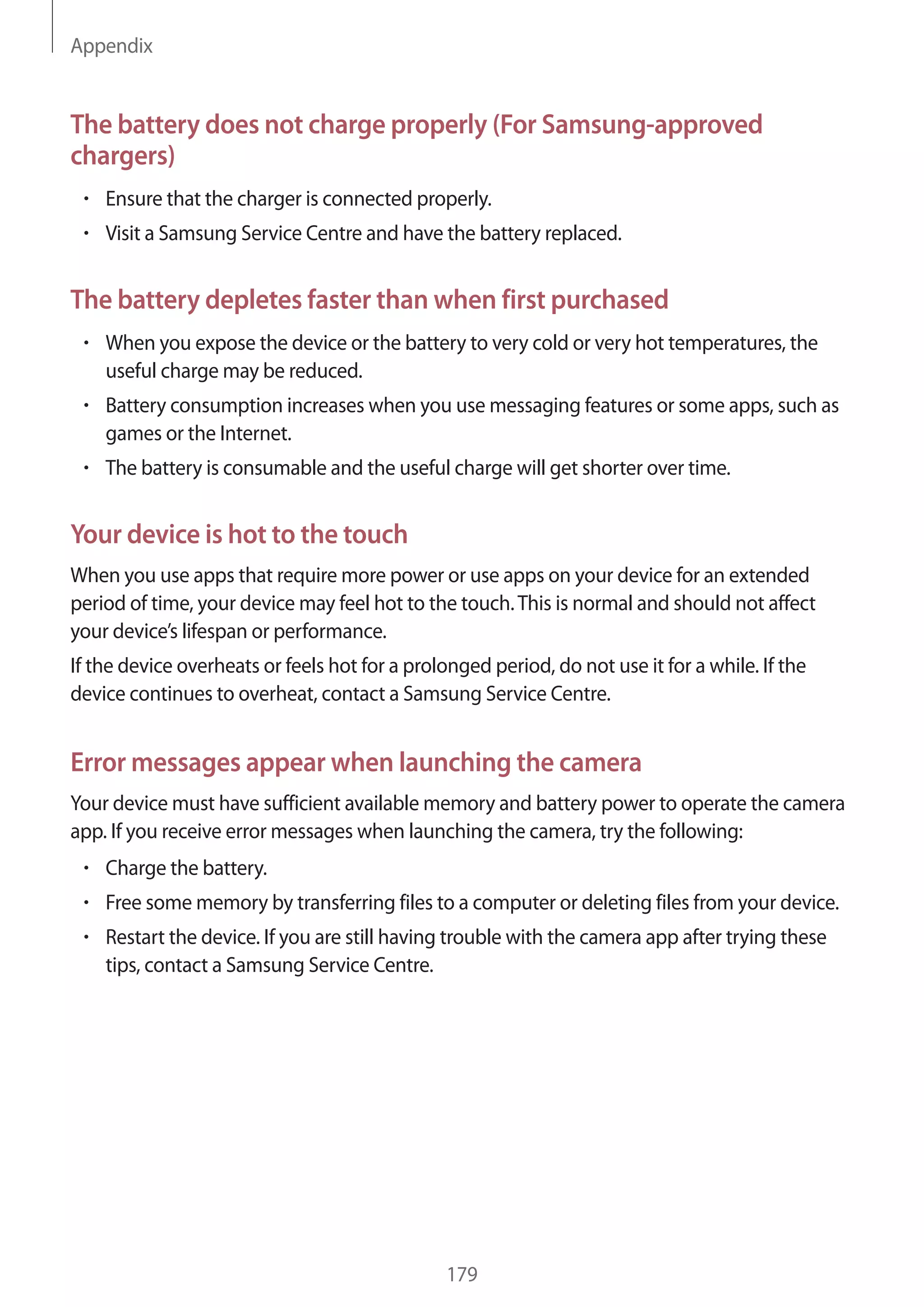 Appendix
179
The battery does not charge properly (For Samsung-approved
chargers)
• 	Ensure that the charger is connected properly.
• 	Visit a Samsung Service Centre and have the battery replaced.
The battery depletes faster than when first purchased
• 	When you expose the device or the battery to very cold or very hot temperatures, the
useful charge may be reduced.
• 	Battery consumption increases when you use messaging features or some apps, such as
games or the Internet.
• 	The battery is consumable and the useful charge will get shorter over time.
Your device is hot to the touch
When you use apps that require more power or use apps on your device for an extended
period of time, your device may feel hot to the touch.This is normal and should not affect
your device’s lifespan or performance.
If the device overheats or feels hot for a prolonged period, do not use it for a while. If the
device continues to overheat, contact a Samsung Service Centre.
Error messages appear when launching the camera
Your device must have sufficient available memory and battery power to operate the camera
app. If you receive error messages when launching the camera, try the following:
• 	Charge the battery.
• 	Free some memory by transferring files to a computer or deleting files from your device.
• 	Restart the device. If you are still having trouble with the camera app after trying these
tips, contact a Samsung Service Centre.
 