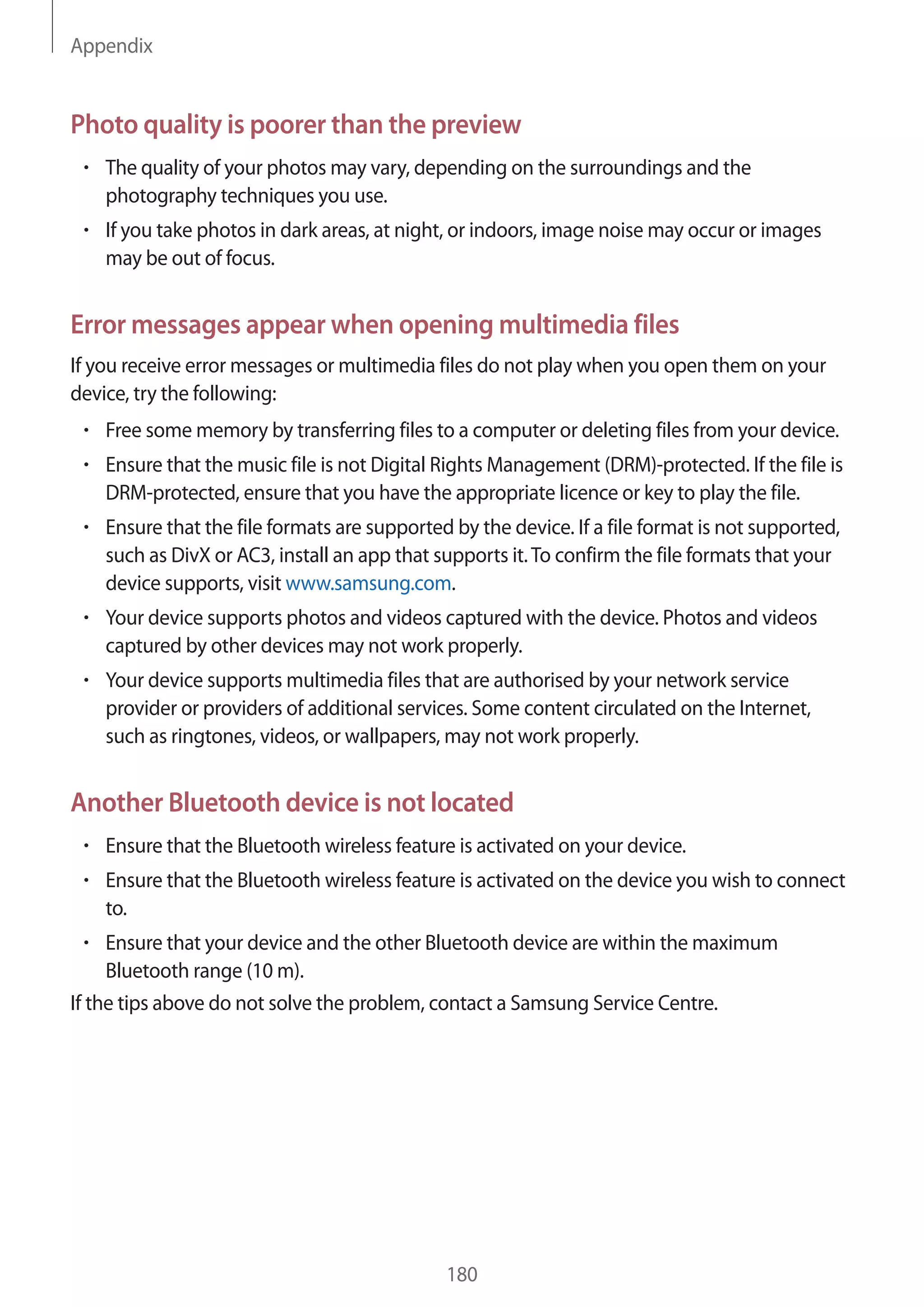 Appendix
180
Photo quality is poorer than the preview
• 	The quality of your photos may vary, depending on the surroundings and the
photography techniques you use.
• 	If you take photos in dark areas, at night, or indoors, image noise may occur or images
may be out of focus.
Error messages appear when opening multimedia files
If you receive error messages or multimedia files do not play when you open them on your
device, try the following:
• 	Free some memory by transferring files to a computer or deleting files from your device.
• 	Ensure that the music file is not Digital Rights Management (DRM)-protected. If the file is
DRM-protected, ensure that you have the appropriate licence or key to play the file.
• 	Ensure that the file formats are supported by the device. If a file format is not supported,
such as DivX or AC3, install an app that supports it.To confirm the file formats that your
device supports, visit www.samsung.com.
• 	Your device supports photos and videos captured with the device. Photos and videos
captured by other devices may not work properly.
• 	Your device supports multimedia files that are authorised by your network service
provider or providers of additional services. Some content circulated on the Internet,
such as ringtones, videos, or wallpapers, may not work properly.
Another Bluetooth device is not located
• 	Ensure that the Bluetooth wireless feature is activated on your device.
• 	Ensure that the Bluetooth wireless feature is activated on the device you wish to connect
to.
• 	Ensure that your device and the other Bluetooth device are within the maximum
Bluetooth range (10 m).
If the tips above do not solve the problem, contact a Samsung Service Centre.
 