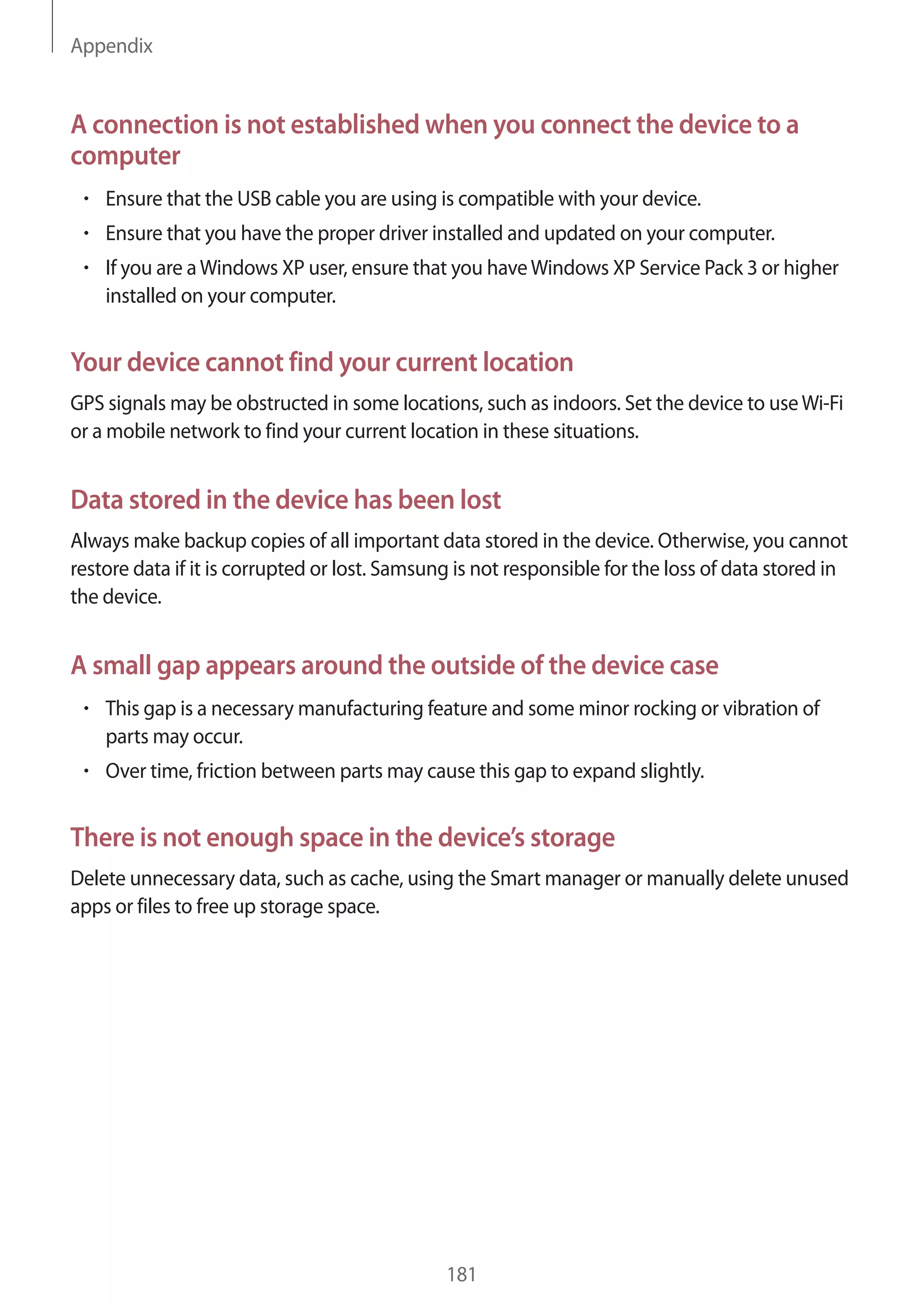 Appendix
181
A connection is not established when you connect the device to a
computer
• 	Ensure that the USB cable you are using is compatible with your device.
• 	Ensure that you have the proper driver installed and updated on your computer.
• 	If you are aWindows XP user, ensure that you haveWindows XP Service Pack 3 or higher
installed on your computer.
Your device cannot find your current location
GPS signals may be obstructed in some locations, such as indoors. Set the device to useWi-Fi
or a mobile network to find your current location in these situations.
Data stored in the device has been lost
Always make backup copies of all important data stored in the device. Otherwise, you cannot
restore data if it is corrupted or lost. Samsung is not responsible for the loss of data stored in
the device.
A small gap appears around the outside of the device case
• 	This gap is a necessary manufacturing feature and some minor rocking or vibration of
parts may occur.
• 	Over time, friction between parts may cause this gap to expand slightly.
There is not enough space in the device’s storage
Delete unnecessary data, such as cache, using the Smart manager or manually delete unused
apps or files to free up storage space.
 