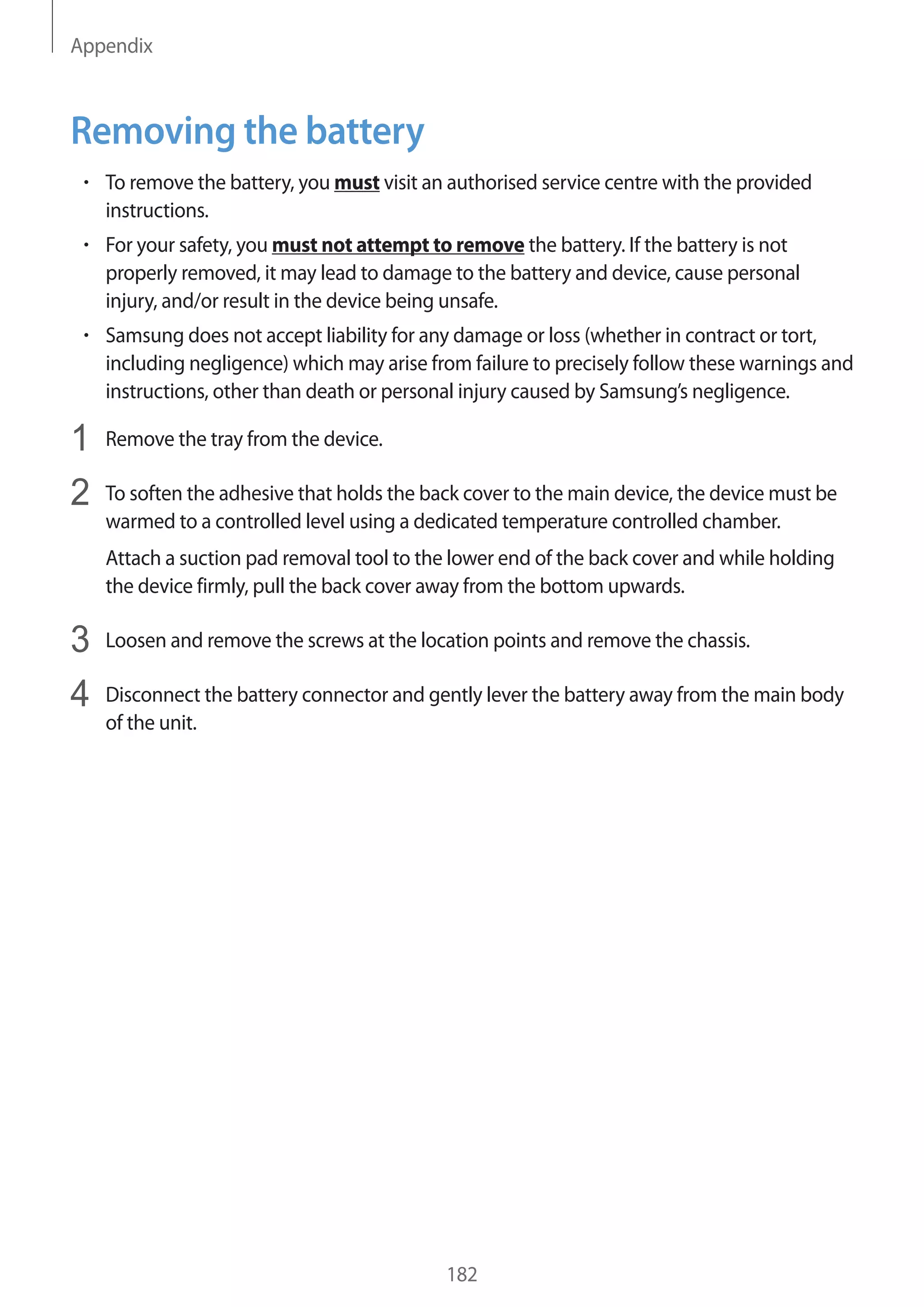 Appendix
182
Removing the battery
• 	To remove the battery, you must visit an authorised service centre with the provided
instructions.
• 	For your safety, you must not attempt to remove the battery. If the battery is not
properly removed, it may lead to damage to the battery and device, cause personal
injury, and/or result in the device being unsafe.
• 	Samsung does not accept liability for any damage or loss (whether in contract or tort,
including negligence) which may arise from failure to precisely follow these warnings and
instructions, other than death or personal injury caused by Samsung’s negligence.
1	 Remove the tray from the device.
2	 To soften the adhesive that holds the back cover to the main device, the device must be
warmed to a controlled level using a dedicated temperature controlled chamber.
Attach a suction pad removal tool to the lower end of the back cover and while holding
the device firmly, pull the back cover away from the bottom upwards.
3	 Loosen and remove the screws at the location points and remove the chassis.
4	 Disconnect the battery connector and gently lever the battery away from the main body
of the unit.
 