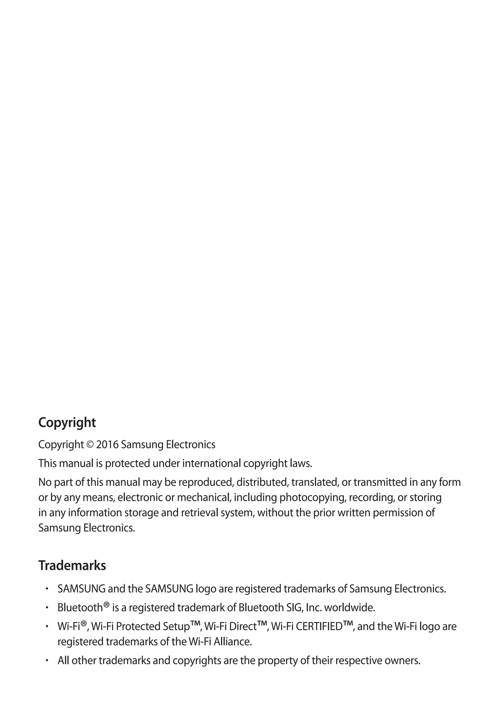 Copyright
Copyright © 2016 Samsung Electronics
This manual is protected under international copyright laws.
No part of this manual may be reproduced, distributed, translated, or transmitted in any form
or by any means, electronic or mechanical, including photocopying, recording, or storing
in any information storage and retrieval system, without the prior written permission of
Samsung Electronics.
Trademarks
• 	SAMSUNG and the SAMSUNG logo are registered trademarks of Samsung Electronics.
• 	Bluetooth®is a registered trademark of Bluetooth SIG, Inc. worldwide.
• 	Wi-Fi®,Wi-Fi Protected Setup™,Wi-Fi Direct™,Wi-Fi CERTIFIED™, and theWi-Fi logo are
registered trademarks of theWi-Fi Alliance.
• 	All other trademarks and copyrights are the property of their respective owners.
 