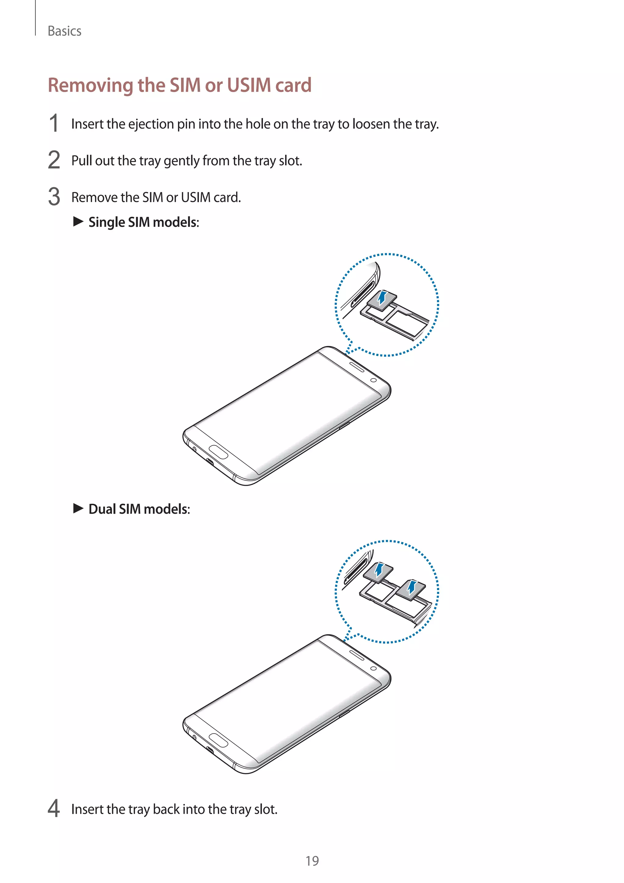 Basics
19
Removing the SIM or USIM card
1	 Insert the ejection pin into the hole on the tray to loosen the tray.
2	 Pull out the tray gently from the tray slot.
3	 Remove the SIM or USIM card.
► Single SIM models:
► Dual SIM models:
4	 Insert the tray back into the tray slot.
 
