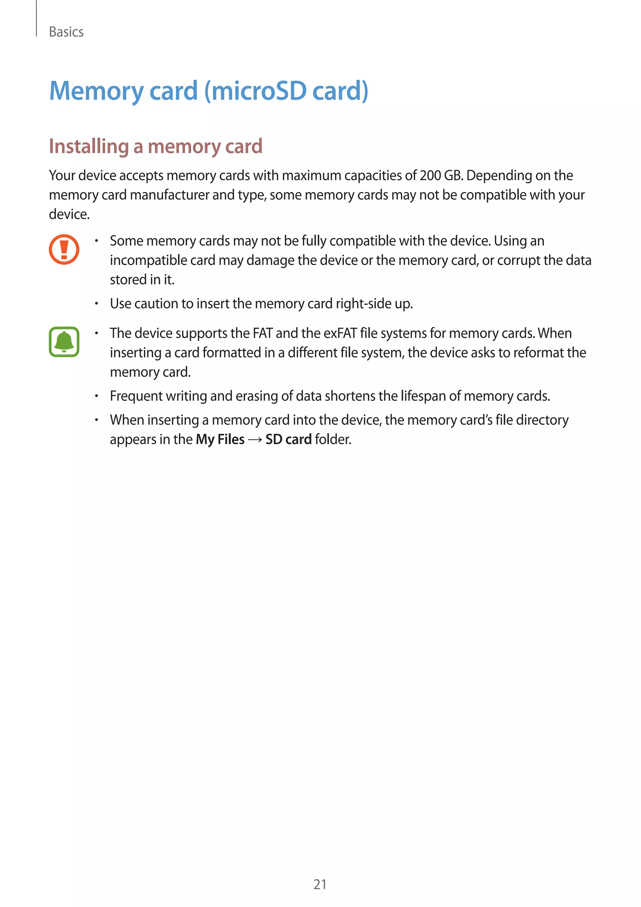Basics
21
Memory card (microSD card)
Installing a memory card
Your device accepts memory cards with maximum capacities of 200 GB. Depending on the
memory card manufacturer and type, some memory cards may not be compatible with your
device.
• 	Some memory cards may not be fully compatible with the device. Using an
incompatible card may damage the device or the memory card, or corrupt the data
stored in it.
• 	Use caution to insert the memory card right-side up.
• 	The device supports the FAT and the exFAT file systems for memory cards.When
inserting a card formatted in a different file system, the device asks to reformat the
memory card.
• 	Frequent writing and erasing of data shortens the lifespan of memory cards.
• 	When inserting a memory card into the device, the memory card’s file directory
appears in the My Files → SD card folder.
 