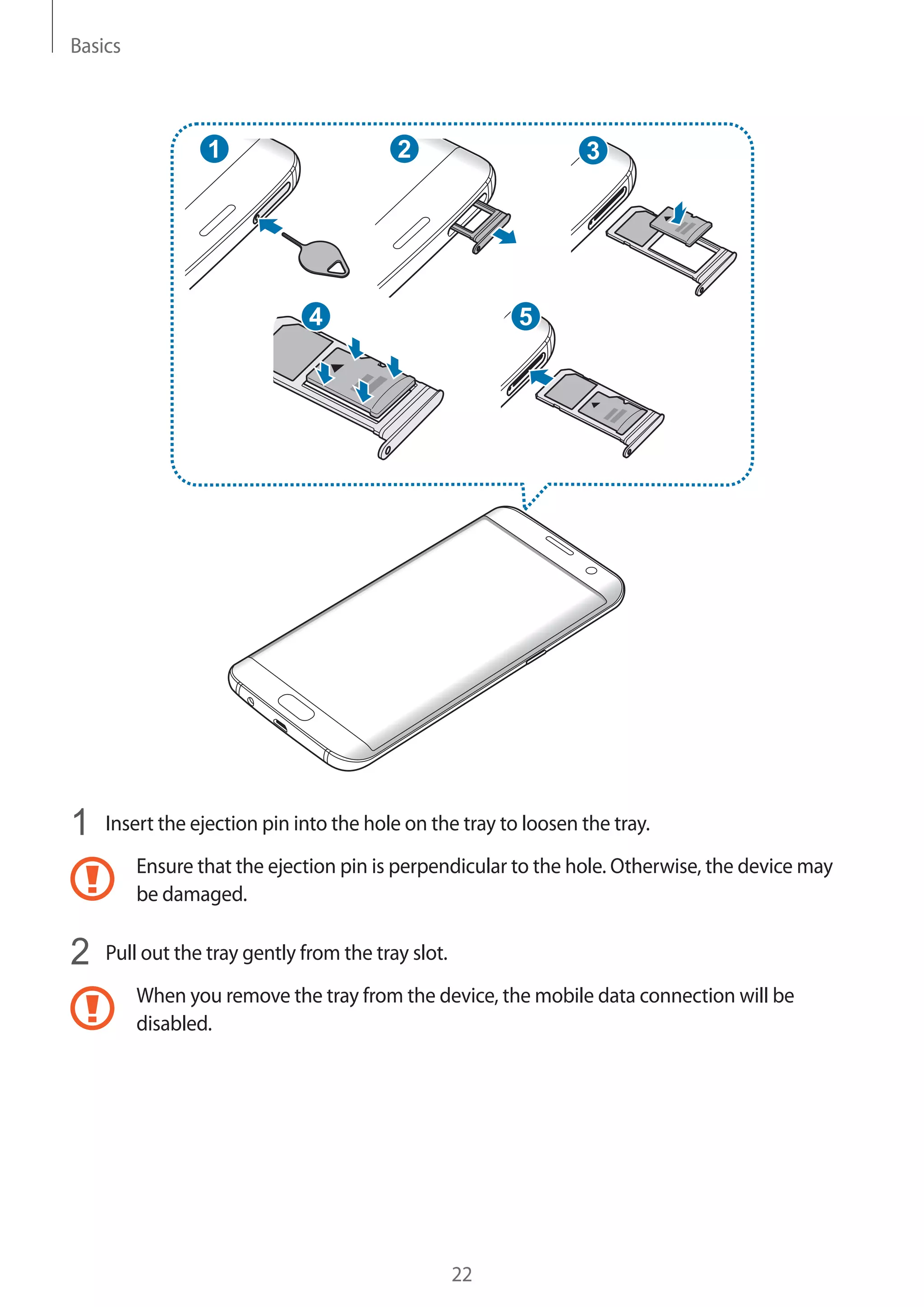 Basics
22
2
5
31
4
1	 Insert the ejection pin into the hole on the tray to loosen the tray.
Ensure that the ejection pin is perpendicular to the hole. Otherwise, the device may
be damaged.
2	 Pull out the tray gently from the tray slot.
When you remove the tray from the device, the mobile data connection will be
disabled.
 