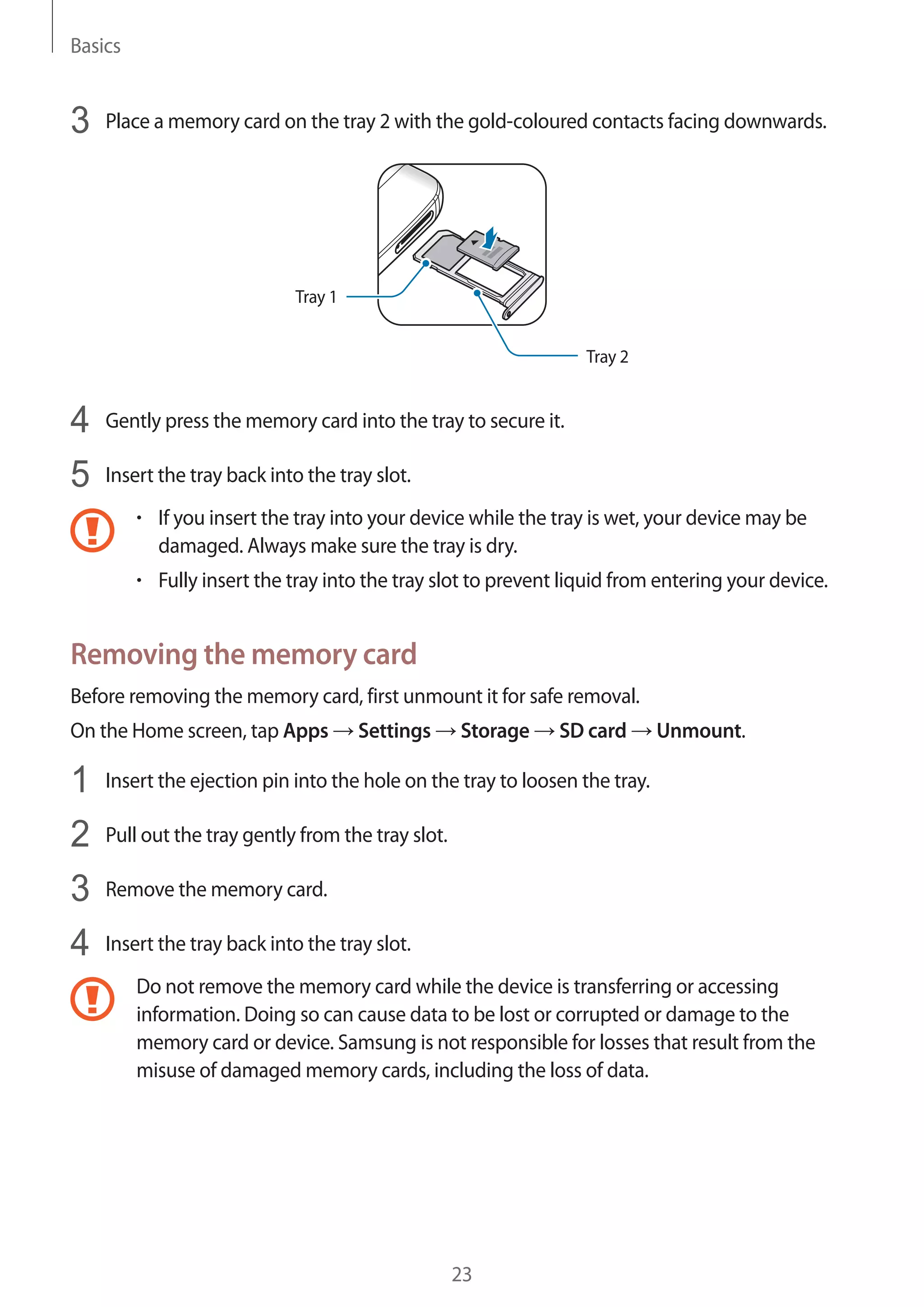 Basics
23
3	 Place a memory card on the tray 2 with the gold-coloured contacts facing downwards.
Tray 2
Tray 1
4	 Gently press the memory card into the tray to secure it.
5	 Insert the tray back into the tray slot.
• 	If you insert the tray into your device while the tray is wet, your device may be
damaged. Always make sure the tray is dry.
• 	Fully insert the tray into the tray slot to prevent liquid from entering your device.
Removing the memory card
Before removing the memory card, first unmount it for safe removal.
On the Home screen, tap Apps → Settings → Storage → SD card → Unmount.
1	 Insert the ejection pin into the hole on the tray to loosen the tray.
2	 Pull out the tray gently from the tray slot.
3	 Remove the memory card.
4	 Insert the tray back into the tray slot.
Do not remove the memory card while the device is transferring or accessing
information. Doing so can cause data to be lost or corrupted or damage to the
memory card or device. Samsung is not responsible for losses that result from the
misuse of damaged memory cards, including the loss of data.
 