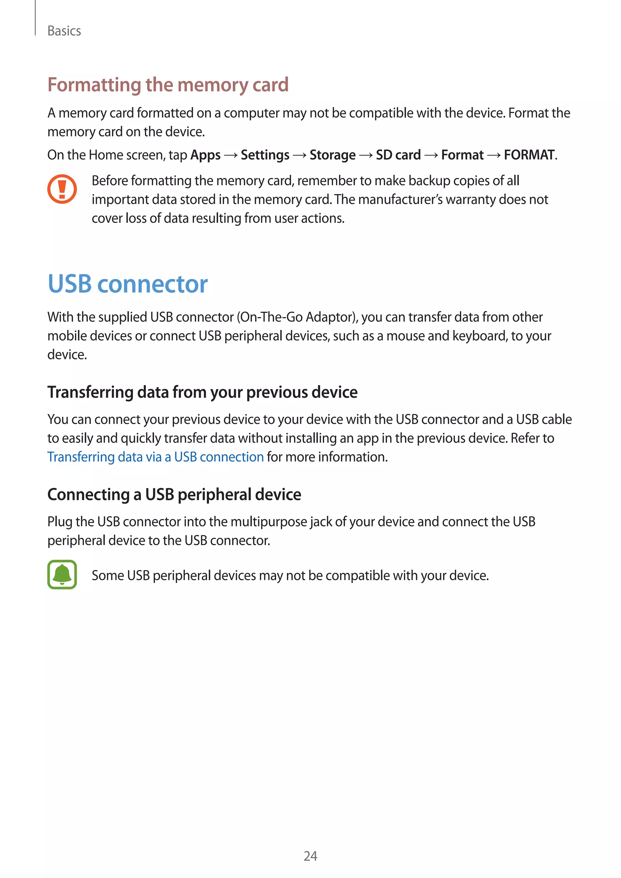 Basics
24
Formatting the memory card
A memory card formatted on a computer may not be compatible with the device. Format the
memory card on the device.
On the Home screen, tap Apps → Settings → Storage → SD card → Format → FORMAT.
Before formatting the memory card, remember to make backup copies of all
important data stored in the memory card.The manufacturer’s warranty does not
cover loss of data resulting from user actions.
USB connector
With the supplied USB connector (On-The-Go Adaptor), you can transfer data from other
mobile devices or connect USB peripheral devices, such as a mouse and keyboard, to your
device.
Transferring data from your previous device
You can connect your previous device to your device with the USB connector and a USB cable
to easily and quickly transfer data without installing an app in the previous device. Refer to
Transferring data via a USB connection for more information.
Connecting a USB peripheral device
Plug the USB connector into the multipurpose jack of your device and connect the USB
peripheral device to the USB connector.
Some USB peripheral devices may not be compatible with your device.
 