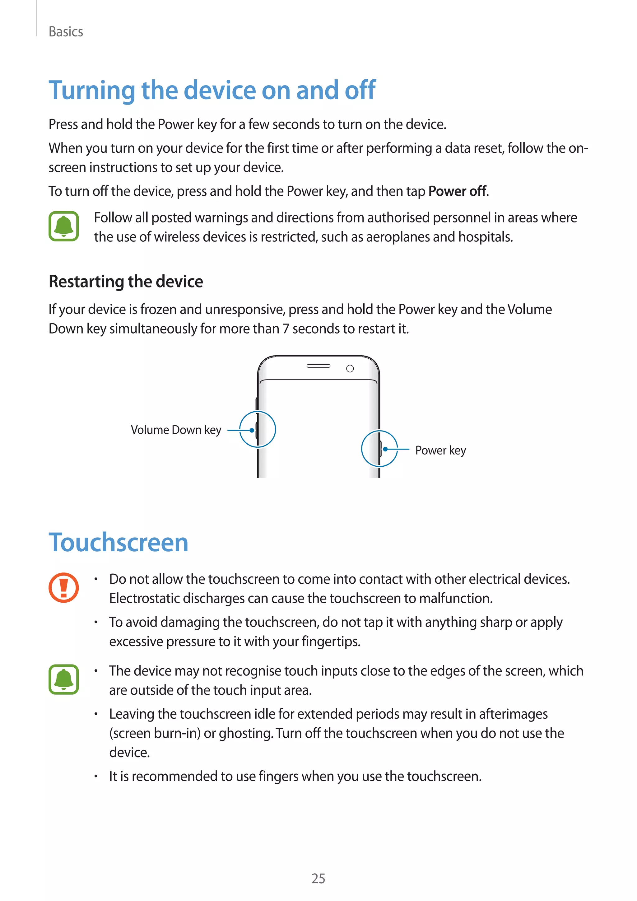Basics
25
Turning the device on and off
Press and hold the Power key for a few seconds to turn on the device.
When you turn on your device for the first time or after performing a data reset, follow the on-
screen instructions to set up your device.
To turn off the device, press and hold the Power key, and then tap Power off.
Follow all posted warnings and directions from authorised personnel in areas where
the use of wireless devices is restricted, such as aeroplanes and hospitals.
Restarting the device
If your device is frozen and unresponsive, press and hold the Power key and theVolume
Down key simultaneously for more than 7 seconds to restart it.
Power key
Volume Down key
Touchscreen
• 	Do not allow the touchscreen to come into contact with other electrical devices.
Electrostatic discharges can cause the touchscreen to malfunction.
• 	To avoid damaging the touchscreen, do not tap it with anything sharp or apply
excessive pressure to it with your fingertips.
• 	The device may not recognise touch inputs close to the edges of the screen, which
are outside of the touch input area.
• 	Leaving the touchscreen idle for extended periods may result in afterimages
(screen burn-in) or ghosting.Turn off the touchscreen when you do not use the
device.
• 	It is recommended to use fingers when you use the touchscreen.
 